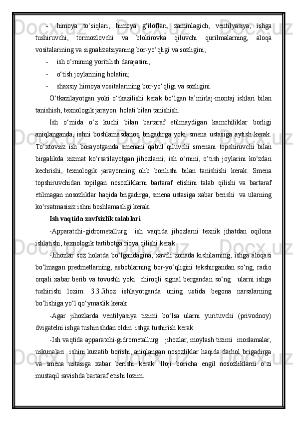  himoya   to‘siqlari,   himoya   g‘iloflari,   zaminlagich,   ventilyasiya,   ishga
tushiruvchi,   tormozlovchi   va   blokirovka   qiluvchi   qurilmalarning,   aloqa
vositalarining va signalizatsiyaning bor-yo‘qligi va sozligini;
 ish o‘rnining yoritilish darajasini;
 o‘tish joylarining holatini;
 shaxsiy himoya vositalarining bor-yo‘qligi va sozligini.
O‘tkazilayotgan   yoki   o‘tkazilishi   kerak   bo‘lgan   ta’mirlaj-montaj   ishlari   bilan
tanishish, texnologik jarayon  holati bilan tanishish.
Ish   o‘rnida   o‘z   kuchi   bilan   bartaraf   etilmaydigan   kamchiliklar   borligi
aniqlanganda,   ishni   boshlamasdanoq   brigadirga   yoki   smena   ustasiga   aytish   kerak.
To‘xtovsiz   ish   borayotganda   smenani   qabul   qiluvchi   smenani   topshiruvchi   bilan
birgalikda   xizmat   ko‘rsatilayotgan   jihozlarni,   ish   o‘rnini,   o‘tish   joylarini   ko‘zdan
kechrishi,   texnologik   jarayonning   olib   borilishi   bilan   tanishishi   kerak.   Smena
topshiruvchidan   topilgan   nosozliklarni   bartaraf   etishini   talab   qilishi   va   bartaraf
etilmagan nosozliklar  haqida brigadirga, smena ustasiga xabar berishi   va ularning
ko‘rsatmasisiz ishni boshlamasligi kerak.
Ish vaqtida xavfsizlik talablari
-Apparatchi-gidrometallurg     ish   vaqtida   jihozlarni   texnik   jihatdan   oqilona
ishlatishi, texnologik tartibotga rioya qilishi kerak.
-Jihozlar   soz   holatda   bo‘lgandagina,   xavfli   zonada   kishilarning,   ishga   aloqasi
bo‘lmagan   predmetlarning,   asboblarning   bor-yo‘qligini   tekshirgandan   so‘ng,   radio
orqali  xabar  berib va tovushli  yoki    chiroqli  signal  bergandan so‘ng     ularni  ishga
tushirishi   lozim.   3.3.Jihoz   ishlayotganda   uning   ustida   begona   narsalarning
bo‘lishiga yo‘l qo‘ymaslik kerak
-Agar   jihozlarda   ventilyasiya   tizimi   bo‘lsa   ularni   yurituvchi   (privodnoy)
dvigatelni ishga tushirishdan oldin  ishga tushirish kerak.
-Ish vaqtida apparatchi-gidrometallurg     jihozlar, moylash tizimi   moslamalar,
uskunalari     ishini   kuzatib   borishi,   aniqlangan   nosozliklar   haqida   darhol   brigadirga
va   smena   ustasiga   xabar   berishi   kerak.   Iloji   boricha   engil   nosozliklarni   o‘zi
mustaqil ravishda bartaraf etishi lozim.