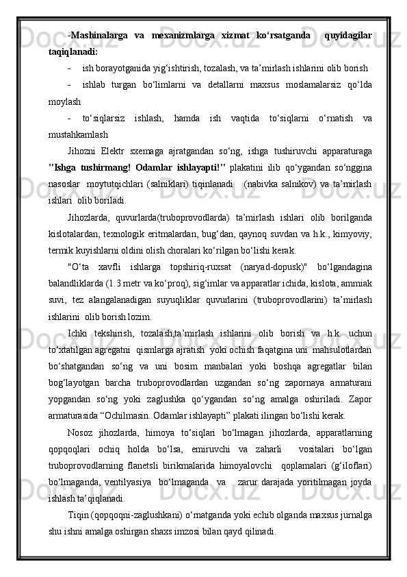 -Mashinalarga   va   mexanizmlarga   xizmat   ko‘rsatganda     quyidagilar
taqiqlanadi:
 ish borayotganida yig‘ishtirish, tozalash, va ta’mirlash ishlarini olib borish
 ishlab   turgan   bo‘limlarni   va   detallarni   maxsus   moslamalarsiz   qo‘lda
moylash
 to‘siqlarsiz   ishlash,   hamda   ish   vaqtida   to‘siqlarni   o‘rnatish   va
mustahkamlash
Jihozni   Elektr   sxemaga   ajratgandan   so‘ng,   ishga   tushiruvchi   apparaturaga
"Ishga   tushirmang!   Odamlar   ishlayapti!"   plakatini   ilib   qo‘ygandan   so‘nggina
nasoslar     moytutqichlari   (salniklari)   tiqinlanadi       (nabivka   salnikov)   va   ta’mirlash
ishlari  olib boriladi.
Jihozlarda,   quvurlarda(truboprovodlarda)   ta’mirlash   ishlari   olib   borilganda
kislotalardan, texnologik eritmalardan, bug‘dan, qaynoq suvdan  va h.k., kimyoviy,
termik kuyishlarni oldini olish choralari ko‘rilgan bo‘lishi kerak.
"O‘ta   xavfli   ishlarga   topshiriq-ruxsat   (naryad-dopusk)"   bo‘lgandagina
balandliklarda (1.3 metr va ko‘proq), sig‘imlar va apparatlar ichida, kislota, ammiak
suvi,   tez   alangalanadigan   suyuqliklar   quvurlarini   (truboprovodlarini)   ta’mirlash
ishlarini  olib borish lozim.
Ichki   tekshirish,   tozalash,ta’mirlash   ishlarini   olib   borish   va   h.k.   uchun
to‘xtatilgan agregatni  qismlarga ajratish  yoki ochish faqatgina uni  mahsulotlardan
bo‘shatgandan   so‘ng   va   uni   bosim   manbalari   yoki   boshqa   agregatlar   bilan
bog‘layotgan   barcha   truboprovodlardan   uzgandan   so‘ng   zapornaya   armaturani
yopgandan   so‘ng   yoki   zaglushka   qo‘ygandan   so‘ng   amalga   oshiriladi.   Zapor
armaturasida “Ochilmasin. Odamlar ishlayapti” plakati ilingan bo‘lishi kerak.
Nosoz   jihozlarda,   himoya   to‘siqlari   bo‘lmagan   jihozlarda,   apparatlarning
qopqoqlari   ochiq   holda   bo‘lsa,   emiruvchi   va   zaharli     vositalari   bo‘lgan
truboprovodlarning   flanetsli   birikmalarida   himoyalovchi     qoplamalari   (g‘iloflari)
bo‘lmaganda,   ventilyasiya     bo‘lmaganda     va       zarur   darajada   yoritilmagan   joyda
ishlash ta’qiqlanadi.
Tiqin (qopqoqni-zaglushkani) o‘rnatganda yoki echib olganda maxsus jurnalga
shu ishni amalga oshirgan shaxs imzosi bilan qayd qilinadi. 