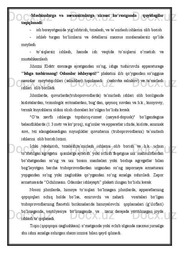 -Mashinalarga   va   mexanizmlarga   xizmat   ko‘rsatganda     quyidagilar
taqiqlanadi:
 ish borayotganida yig‘ishtirish, tozalash, va ta’mirlash ishlarini olib borish
 ishlab   turgan   bo‘limlarni   va   detallarni   maxsus   moslamalarsiz   qo‘lda
moylash
 to‘siqlarsiz   ishlash,   hamda   ish   vaqtida   to‘siqlarni   o‘rnatish   va
mustahkamlash
Jihozni   Elektr   sxemaga   ajratgandan   so‘ng,   ishga   tushiruvchi   apparaturaga
"Ishga   tushirmang!   Odamlar   ishlayapti!"   plakatini   ilib   qo‘ygandan   so‘nggina
nasoslar     moytutqichlari   (salniklari)   tiqinlanadi       (nabivka   salnikov)   va   ta’mirlash
ishlari  olib boriladi.
Jihozlarda,   quvurlarda(truboprovodlarda)   ta’mirlash   ishlari   olib   borilganda
kislotalardan, texnologik eritmalardan, bug‘dan, qaynoq suvdan  va h.k., kimyoviy,
termik kuyishlarni oldini olish choralari ko‘rilgan bo‘lishi kerak.
"O‘ta   xavfli   ishlarga   topshiriq-ruxsat   (naryad-dopusk)"   bo‘lgandagina
balandliklarda (1.3 metr va ko‘proq), sig‘imlar va apparatlar ichida, kislota, ammiak
suvi,   tez   alangalanadigan   suyuqliklar   quvurlarini   (truboprovodlarini)   ta’mirlash
ishlarini  olib borish lozim.
Ichki   tekshirish,   tozalash,ta’mirlash   ishlarini   olib   borish   va   h.k.   uchun
to‘xtatilgan agregatni  qismlarga ajratish  yoki ochish faqatgina uni  mahsulotlardan
bo‘shatgandan   so‘ng   va   uni   bosim   manbalari   yoki   boshqa   agregatlar   bilan
bog‘layotgan   barcha   truboprovodlardan   uzgandan   so‘ng   zapornaya   armaturani
yopgandan   so‘ng   yoki   zaglushka   qo‘ygandan   so‘ng   amalga   oshiriladi.   Zapor
armaturasida “Ochilmasin. Odamlar ishlayapti” plakati ilingan bo‘lishi kerak.
Nosoz   jihozlarda,   himoya   to‘siqlari   bo‘lmagan   jihozlarda,   apparatlarning
qopqoqlari   ochiq   holda   bo‘lsa,   emiruvchi   va   zaharli     vositalari   bo‘lgan
truboprovodlarning   flanetsli   birikmalarida   himoyalovchi     qoplamalari   (g‘iloflari)
bo‘lmaganda,   ventilyasiya     bo‘lmaganda     va       zarur   darajada   yoritilmagan   joyda
ishlash ta’qiqlanadi.
Tiqin (qopqoqni-zaglushkani) o‘rnatganda yoki echib olganda maxsus jurnalga
shu ishni amalga oshirgan shaxs imzosi bilan qayd qilinadi.