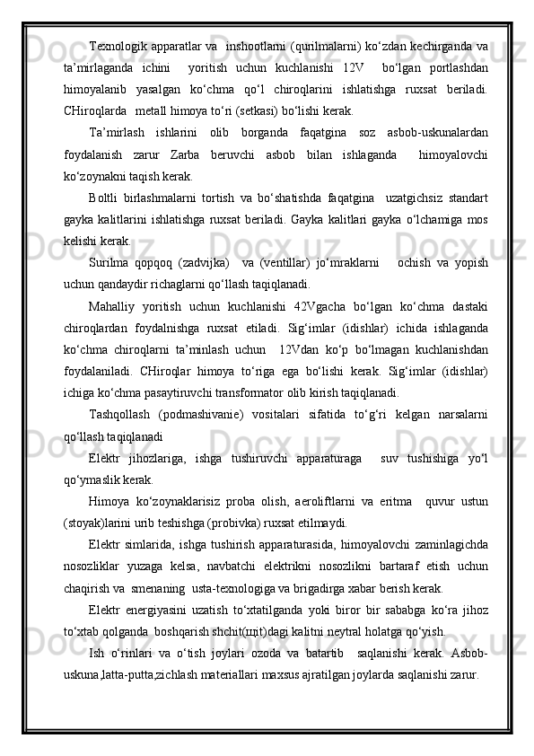 Texnologik apparatlar  va   inshootlarni  (qurilmalarni)  ko‘zdan kechirganda va
ta’mirlaganda   ichini     yoritish   uchun   kuchlanishi   12V     bo‘lgan   portlashdan
himoyalanib   yasalgan   ko‘chma   qo‘l   chiroqlarini   ishlatishga   ruxsat   beriladi.
CHiroqlarda   metall himoya to‘ri (setkasi) bo‘lishi kerak.
Ta’mirlash   ishlarini   olib   borganda   faqatgina   soz   asbob-uskunalardan
foydalanish   zarur   Zarba   beruvchi   asbob   bilan   ishlaganda     himoyalovchi
ko‘zoynakni taqish kerak.
Boltli   birlashmalarni   tortish   va   bo‘shatishda   faqatgina     uzatgichsiz   standart
gayka   kalitlarini   ishlatishga   ruxsat   beriladi.   Gayka   kalitlari   gayka   o‘lchamiga   mos
kelishi kerak.
Surilma   qopqoq   (zadvijka)     va   (ventillar)   jo‘mraklarni       ochish   va   yopish
uchun qandaydir richaglarni qo‘llash taqiqlanadi.
Mahalliy   yoritish   uchun   kuchlanishi   42Vgacha   bo‘lgan   ko‘chma   dastaki
chiroqlardan   foydalnishga   ruxsat   etiladi.   Sig‘imlar   (idishlar)   ichida   ishlaganda
ko‘chma   chiroqlarni   ta’minlash   uchun     12Vdan   ko‘p   bo‘lmagan   kuchlanishdan
foydalaniladi.   CHiroqlar   himoya   to‘riga   ega   bo‘lishi   kerak.   Sig‘imlar   (idishlar)
ichiga ko‘chma pasaytiruvchi transformator olib kirish taqiqlanadi.
Tashqollash   (podmashivanie)   vositalari   sifatida   to‘g‘ri   kelgan   narsalarni
qo‘llash taqiqlanadi
Elektr   jihozlariga,   ishga   tushiruvchi   apparaturaga     suv   tushishiga   yo‘l
qo‘ymaslik kerak.
Himoya   ko‘zoynaklarisiz   proba   olish,   aeroliftlarni   va   eritma     quvur   ustun
(stoyak)larini urib teshishga (probivka) ruxsat etilmaydi.
Elektr   simlarida,   ishga   tushirish   apparaturasida,   himoyalovchi   zaminlagichda
nosozliklar   yuzaga   kelsa,   navbatchi   elektrikni   nosozlikni   bartaraf   etish   uchun
chaqirish va  smenaning  usta-texnologiga va brigadirga xabar berish kerak.
Elektr   energiyasini   uzatish   to‘xtatilganda   yoki   biror   bir   sababga   ko‘ra   jihoz
to‘xtab qolganda  boshqarish shchit(щit)dagi kalitni neytral holatga qo‘yish.
Ish   o‘rinlari   va   o‘tish   joylari   ozoda   va   batartib     saqlanishi   kerak.   Asbob-
uskuna,latta-putta,zichlash materiallari maxsus ajratilgan joylarda saqlanishi zarur. 