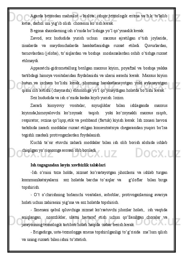 Agarda bexosdan mahsulot – kislota, ishqor,texnologik eritma va h.k. to‘kilib
ketsa, darhol uni yig‘ib olish  chorasini ko‘rish kerak.
Begona shaxslarning ish o‘rnida bo‘lishiga yo‘l qo‘ymaslik kerak.
Zavod,   sex   hududida   yurish   uchun     maxsus   ajratilgan   o‘tish   joylarida,
zinalarda   va   maydonchalarda   harakatlanishga   ruxsat   etiladi.   Quvurlardan,
tarnovlardan (jeloba), to‘siqlardan va boshqa   moslamalardan oshib o‘tishga ruxsat
etilmaydi.
Apparatchi-gidrometallurg   berilgan   maxsus   kiyim,   poyafzal   va   boshqa   yakka
tartibdagi himoya vositalaridan foydalanishi va ularni asrashi kerak.  Maxsus kiyim
butun   va   ixcham   bo‘lishi   kerak,   jihozning   harakatlanayotgan   yoki   aylanayotgan
qismi ilib ketishi (chaynashi) ehtimoliga yo‘l qo‘ymaydigan holatda bo‘lishi kerak.
Sex hududida va ish o‘rnida kaska kiyib yurish  lozim.
Zararli   kimyoviy   vositalar,   suyuqliklar   bilan   ishlaganda   maxsus
kiyimda,himoyalovchi   ko‘zoynak     taqish     yoki   ko‘zoynakli   maxsus   niqob,
respirator, rezina qo‘lqop,etik va peshband (fartuk) kiyish kerak. Ish zonasi  havosi
tarkibida zararli moddalar ruxsat etilgan konsentratsiya chegarasidan yuqori bo‘lsa
tegishli markali protivogazlardan foydalanish. 
Kuchli   ta’sir   etuvchi   zaharli   moddalar   bilan   ish   olib   borish   alohida   ishlab
chiqilgan yo‘riqnomga asosan olib boriladi.  
Ish tugagandan keyin xavfsizlik talablari
-Ish   o‘rnini   toza   holda,   xizmat   ko‘rsatayotgan   jihozlarni   va   ishlab   turgan
kommunikatsiyalarni     soz   holatda   barcha   to‘siqlar   va       g‘iloflar     bilan   birga
topshirish.
-   O‘t   o‘chirishning   birlamchi   vositalari,   asboblar,   protivogazlarning   avariya
holati uchun zahirasini yig‘ma va soz holatda topshirish.
-   Smenani   qabul   qiluvchiga   xizmat   ko‘rsatuvchi   jihozlar   holati,     ish   vaqtida
aniqlangan     nosozliklar,   ularni   bartaraf   etish   uchun   qo‘llanilgan   choralar   va
jarayonning texnologik tartiboti holati haqida  xabar berish kerak.
- Brigadirga, usta-texnologga smena topshirilganligi to‘g‘risida  ma’lum qilish
va uning ruxsati bilan ishni to‘xtatish. 