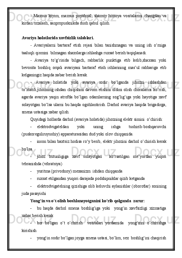 -   Maxsus   kiyim,   maxsus   poyabzal,   shaxsiy   himoya   vositalarini   changdan   va
kirdan tozalash, sanpropusknikda dush qabul qilish.
Avariya holatlarida xavfsizlik talablari.
-   Avariyalarni   bartaraf   etish   rejasi   bilan   tanishmagan   va   uning   ish   o‘rniga
taaluqli qismini  bilmagan shaxslarga ishlashga ruxsat berish taqiqlanadi.
-   Avariya   to‘g‘risida   bilgach,   rahbarlik   punktiga   etib   kelib,shaxsan   yoki
bevosita   boshliq   orqali   avariyani   bartaraf   etish   ishlarining   mas’ul   rahbariga   etib
kelganingiz haqida xabar berish kerak.
-   Avariya   holatida   yoki   avariya   sodir   bo‘lganda   jihozni   ishlashdan
to‘xtatib,jihozning ishdan chiqishini davom etishini oldini olish choralarini ko‘rish,
agarda   avariya   yaqin   atrofda   bo‘lgan   odamlarning   sog‘lig‘iga   yoki   hayotiga   xavf
solayotgan bo‘lsa ularni bu haqda ogohlantirish. Darhol avariya haqida brigadirga,
smena ustasiga xabar qilish.
Quyidagi hollarda darhol (avariya holatida) jihozning elektr simini  o‘chirish:
 elektrodvigateldan   yoki   uning   ishga   tushirib-boshqaruvchi
(puskoreguliruyushiy) apparaturasidan dud yoki olov chiqqanida.
 inson bilan baxtsiz hodisa ro‘y berib, elektr jihozini darhol o‘chirish kerak
bo‘lsa.
 jihoz   butunligiga   xavf   solayotgan     ko‘rsatilgan   me’yordan   yuqori
tebranishda (vibratsiya)
 yuritma (privodnoy) mexanizm  ishdan chiqqanda
 ruxsat etilgandan yuqori darajada podshipniklar qizib ketganda
 elektrodvigatelning qizishiga olib keluvchi aylanishlar (oborotlar) sonining
juda pasayishi
Yong‘in va o‘t olish boshlanayotganini ko‘rib qolganda  zarur:
 bu   haqda   darhol   smena   boshlig‘iga   yoki     yong‘in   xavfsizligi   xizmatiga
xabar berish kerak
 bor   bo‘lgan   o‘t   o‘chirish     vositalari   yordamida     yong‘inni   o‘chirishga
kirishish
 yong‘in sodir bo‘lgan joyga smena ustasi, bo‘lim, sex  boshlig‘ini chaqirish