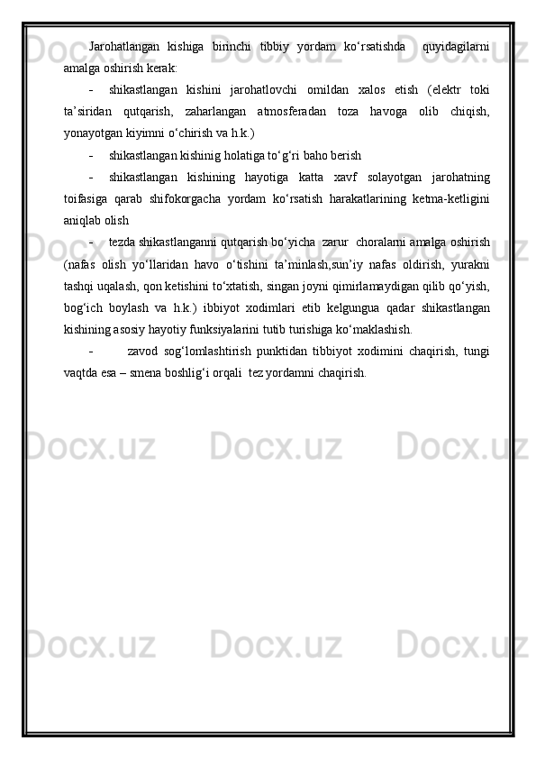 Jarohatlangan   kishiga   birinchi   tibbiy   yordam   ko‘rsatishda     quyidagilarni
amalga oshirish kerak:
 shikastlangan   kishini   jarohatlovchi   omildan   xalos   etish   (elektr   toki
ta’siridan   qutqarish,   zaharlangan   atmosferadan   toza   havoga   olib   chiqish,
yonayotgan kiyimni o‘chirish va h.k.)
 shikastlangan kishinig holatiga to‘g‘ri baho berish
 shikastlangan   kishining   hayotiga   katta   xavf   solayotgan   jarohatning
toifasiga   qarab   shifokorgacha   yordam   ko‘rsatish   harakatlarining   ketma-ketligini
aniqlab olish
 tezda shikastlanganni qutqarish bo‘yicha  zarur  choralarni amalga oshirish
(nafas   olish   yo‘llaridan   havo   o‘tishini   ta’minlash,sun’iy   nafas   oldirish,   yurakni
tashqi uqalash, qon ketishini to‘xtatish, singan joyni qimirlamaydigan qilib qo‘yish,
bog‘ich   boylash   va   h.k.)   ibbiyot   xodimlari   etib   kelgungua   qadar   shikastlangan
kishining asosiy hayotiy funksiyalarini tutib turishiga ko‘maklashish.
 zavod   sog‘lomlashtirish   punktidan   tibbiyot   xodimini   chaqirish,   tungi
vaqtda esa – smena boshlig‘i orqali  tez yordamni chaqirish. 