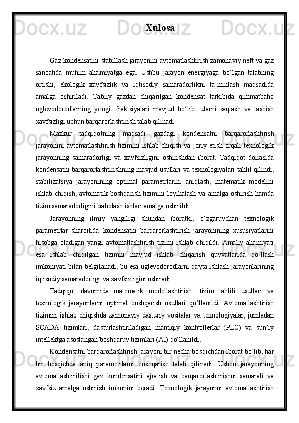 Xulosa
Gaz kondensatini stabillash jarayonini avtomatlashtirish zamonaviy neft va gaz
sanoatida   muhim   ahamiyatga   ega.   Ushbu   jarayon   energiyaga   bo‘lgan   talabning
ortishi,   ekologik   xavfsizlik   va   iqtisodiy   samaradorlikni   ta’minlash   maqsadida
amalga   oshiriladi.   Tabiiy   gazdan   chiqarilgan   kondensat   tarkibida   qimmatbaho
uglevodorodlarning   yengil   fraktsiyalari   mavjud   bo‘lib,   ularni   saqlash   va   tashish
xavfsizligi uchun barqarorlashtirish talab qilinadi.
Mazkur   tadqiqotning   maqsadi   gazdagi   kondensatni   barqarorlashtirish
jarayonini   avtomatlashtirish   tizimini   ishlab   chiqish   va   joriy   etish   orqali   texnologik
jarayonning   samaradorligi   va   xavfsizligini   oshirishdan   iborat.   Tadqiqot   doirasida
kondensatni barqarorlashtirishning mavjud usullari va texnologiyalari tahlil qilindi,
stabilizatsiya   jarayonining   optimal   parametrlarini   aniqlash,   matematik   modelini
ishlab  chiqish,  avtomatik boshqarish  tizimini   loyihalash   va amalga  oshirish  hamda
tizim samaradorligini baholash ishlari amalga oshirildi.
Jarayonning   ilmiy   yangiligi   shundan   iboratki,   o‘zgaruvchan   texnologik
parametrlar   sharoitida   kondensatni   barqarorlashtirish   jarayonining   xususiyatlarini
hisobga   oladigan   yangi   avtomatlashtirish   tizimi   ishlab   chiqildi.   Amaliy   ahamiyati
esa   ishlab   chiqilgan   tizimni   mavjud   ishlab   chiqarish   quvvatlarida   qo‘llash
imkoniyati bilan belgilanadi, bu esa uglevodorodlarni qayta ishlash jarayonlarining
iqtisodiy samaradorligi va xavfsizligini oshiradi.
Tadqiqot   davomida   matematik   modellashtirish,   tizim   tahlili   usullari   va
texnologik   jarayonlarni   optimal   boshqarish   usullari   qo‘llanildi.   Avtomatlashtirish
tizimini   ishlab  chiqishda  zamonaviy  dasturiy  vositalar  va  texnologiyalar, jumladan
SCADA   tizimlari,   dasturlashtiriladigan   mantiqiy   kontrollerlar   (PLC)   va   sun’iy
intellektga asoslangan boshqaruv tizimlari (AI) qo‘llanildi.
Kondensatni barqarorlashtirish jarayoni bir necha bosqichdan iborat bo‘lib, har
bir   bosqichda   aniq   parametrlarni   boshqarish   talab   qilinadi.   Ushbu   jarayonning
avtomatlashtirilishi   gaz   kondensatini   ajratish   va   barqarorlashtirishni   samarali   va
xavfsiz   amalga   oshirish   imkonini   beradi.   Texnologik   jarayonni   avtomatlashtirish 