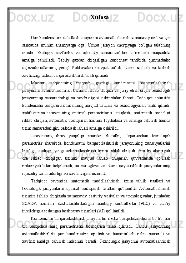 Xulosa
Gaz kondensatini stabillash jarayonini avtomatlashtirish zamonaviy neft va gaz
sanoatida   muhim   ahamiyatga   ega.   Ushbu   jarayon   energiyaga   bo‘lgan   talabning
ortishi,   ekologik   xavfsizlik   va   iqtisodiy   samaradorlikni   ta’minlash   maqsadida
amalga   oshiriladi.   Tabiiy   gazdan   chiqarilgan   kondensat   tarkibida   qimmatbaho
uglevodorodlarning   yengil   fraktsiyalari   mavjud   bo‘lib,   ularni   saqlash   va   tashish
xavfsizligi uchun barqarorlashtirish talab qilinadi.
Mazkur   tadqiqotning   maqsadi   gazdagi   kondensatni   barqarorlashtirish
jarayonini   avtomatlashtirish   tizimini   ishlab   chiqish   va   joriy   etish   orqali   texnologik
jarayonning   samaradorligi   va   xavfsizligini   oshirishdan   iborat.   Tadqiqot   doirasida
kondensatni barqarorlashtirishning mavjud usullari va texnologiyalari tahlil qilindi,
stabilizatsiya   jarayonining   optimal   parametrlarini   aniqlash,   matematik   modelini
ishlab  chiqish,  avtomatik boshqarish  tizimini   loyihalash   va amalga  oshirish  hamda
tizim samaradorligini baholash ishlari amalga oshirildi.
Jarayonning   ilmiy   yangiligi   shundan   iboratki,   o‘zgaruvchan   texnologik
parametrlar   sharoitida   kondensatni   barqarorlashtirish   jarayonining   xususiyatlarini
hisobga   oladigan   yangi   avtomatlashtirish   tizimi   ishlab   chiqildi.   Amaliy   ahamiyati
esa   ishlab   chiqilgan   tizimni   mavjud   ishlab   chiqarish   quvvatlarida   qo‘llash
imkoniyati bilan belgilanadi, bu esa uglevodorodlarni qayta ishlash jarayonlarining
iqtisodiy samaradorligi va xavfsizligini oshiradi.
Tadqiqot   davomida   matematik   modellashtirish,   tizim   tahlili   usullari   va
texnologik   jarayonlarni   optimal   boshqarish   usullari   qo‘llanildi.   Avtomatlashtirish
tizimini   ishlab  chiqishda  zamonaviy  dasturiy  vositalar  va  texnologiyalar, jumladan
SCADA   tizimlari,   dasturlashtiriladigan   mantiqiy   kontrollerlar   (PLC)   va   sun’iy
intellektga asoslangan boshqaruv tizimlari (AI) qo‘llanildi.
Kondensatni barqarorlashtirish jarayoni bir necha bosqichdan iborat bo‘lib, har
bir   bosqichda   aniq   parametrlarni   boshqarish   talab   qilinadi.   Ushbu   jarayonning
avtomatlashtirilishi   gaz   kondensatini   ajratish   va   barqarorlashtirishni   samarali   va
xavfsiz   amalga   oshirish   imkonini   beradi.   Texnologik   jarayonni   avtomatlashtirish