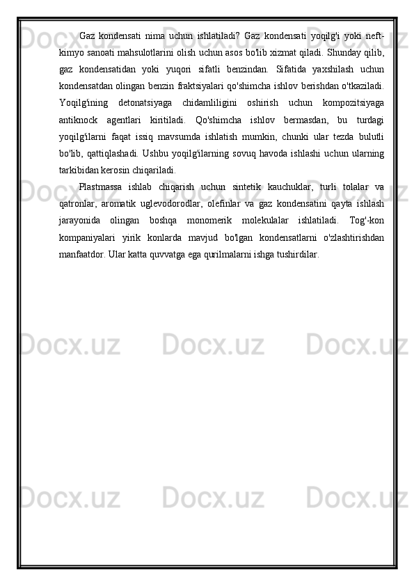 Gaz   kondensati   nima   uchun   ishlatiladi?   Gaz   kondensati   yoqilg'i   yoki   neft-
kimyo sanoati mahsulotlarini olish uchun asos bo'lib xizmat qiladi. Shunday qilib,
gaz   kondensatidan   yoki   yuqori   sifatli   benzindan.   Sifatida   yaxshilash   uchun
kondensatdan olingan benzin fraktsiyalari qo'shimcha ishlov berishdan o'tkaziladi.
Yoqilg'ining   detonatsiyaga   chidamliligini   oshirish   uchun   kompozitsiyaga
antiknock   agentlari   kiritiladi.   Qo'shimcha   ishlov   bermasdan,   bu   turdagi
yoqilg'ilarni   faqat   issiq   mavsumda   ishlatish   mumkin,   chunki   ular   tezda   bulutli
bo'lib,   qattiqlashadi.   Ushbu   yoqilg'ilarning   sovuq   havoda   ishlashi   uchun   ularning
tarkibidan kerosin chiqariladi.
Plastmassa   ishlab   chiqarish   uchun   sintetik   kauchuklar,   turli   tolalar   va
qatronlar,   aromatik   uglevodorodlar,   olefinlar   va   gaz   kondensatini   qayta   ishlash
jarayonida   olingan   boshqa   monomerik   molekulalar   ishlatiladi.   Tog'-kon
kompaniyalari   yirik   konlarda   mavjud   bo'lgan   kondensatlarni   o'zlashtirishdan
manfaatdor. Ular katta quvvatga ega qurilmalarni ishga tushirdilar. 