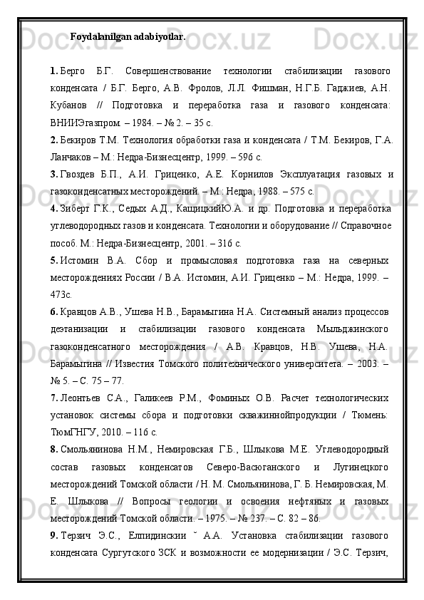 Foydalanilgan adabiyotlar.
1. Берго   Б.Г.   Совершенствование   технологии   стабилизации   газового
конденсата   /   Б.Г.   Берго,   A.B.   Фролов,   Л.Л.   Фишман,   Н.Г.Б.   Гаджиев,   А.Н.
Кубанов   //   Подготовка   и   переработка   газа   и   газового   конденсата:
ВНИИЭгазпром. – 1984. – № 2. – 35 с.
2. Бекиров   Т.М.   Технология   обработки   газа   и   конденсата   /   Т.М.   Бекиров,   Г.А.
Ланчаков – М.: Недра-Бизнесцентр, 1999. – 596 с.
3. Гвоздев   Б.П.,   А.И.   Гриценко,   А.Е.   Корнилов   Эксплуатация   газовых   и
газоконденсатных месторождений. – М.: Недра, 1988. – 575 с.
4. Зиберт   Г.К.,   Седых   А.Д.,   КащицкийЮ.А.   и   др.   Подготовка   и   переработка
углеводородных газов и конденсата. Технологии и оборудование // Справочное
пособ. М.: Недра-Бизнесцентр, 2001. – 316   с.
5. Истомин   В.А.   Сбор   и   промысловая   подготовка   газа   на   северных
месторождениях  России  /  В.А.   Истомин,  А.И.  Гриценко   –  М.:   Недра,   1999.  –
473с.
6. Кравцов   А.В.,   Ушева   Н.В.,   Барамыгина   Н.А.   Системный  анализ   процессов
деэтанизации   и   стабилизации   газового   конденсата   Мыльджинского
газоконденсатного   месторождения   /   А.В.   Кравцов,   Н.В.   Ушева,   Н.А.
Барамыгина   //   Известия   Томского   политехнического   университета.   –   2003.   –
№ 5. – С. 75 – 77.
7. Леонтьев   С.А.,   Галикеев   Р.М.,   Фоминых   О.В.   Расчет   технологических
установок   системы   сбора   и   подготовки   скважиннойпродукции   /   Тюмень:
ТюмГНГУ, 2010. – 116 с.
8. Смольянинова   Н.М.,   Немировская   Г.Б.,   Шлыкова   М.Е.   Углеводородны	
й
состав   газовых   конденсатов   Северо-Васюганского   и   Лугинецкого
месторождени	
й Томско	й области / Н. М. Смольянинова, Г. Б. Немировская, М.
Е.   Шлыкова   //   Вопросы   геологии   и   освоения   нефтяных   и   газовых
месторождени	
й Томско	й области. – 1975. – № 237. – С. 82 – 86.
9. Терзич   Э.С.,   Елпидинскии   А.А.   Установка   стабилизации   газового	
  ̆
конденсата   Сургутского   ЗСК   и   возможности   ее   модернизации   /   Э.С.   Терзич,