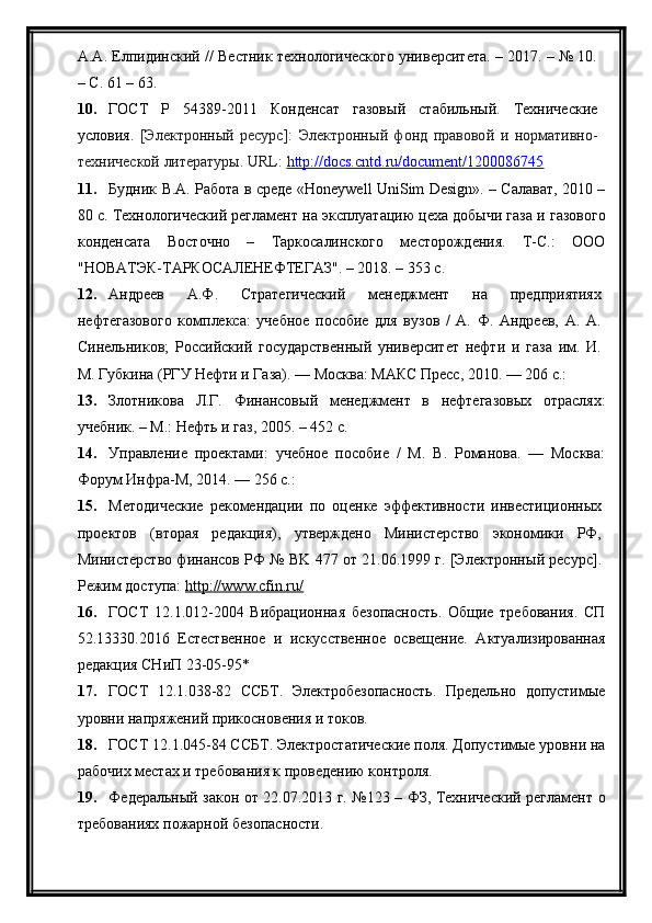 А.А. Елпидинский // Вестник технологического университета. – 2017. – № 10.
– С. 61 – 63.
10. ГОСТ   Р   54389-2011   Конденсат   газовы	
й	  стабильны	й.   Технические
условия.   [Электронны	
й  ресурс]:   Электронны	й  фонд   правово	й  и   нормативно-
техническо	
й литературы. URL:  http://docs.cntd.ru/document/1200086745
11. Будник В.А. Работа в среде «Honeywell UniSim Design». – Салават, 2010 –
80 с.   Технологически	
й регламент на эксплуатацию цеха добычи газа и   газового
конденсата   Восточно   –   Таркосалинского   месторождения.   Т-С.:   ООО
"НОВАТЭК-ТАРКОСАЛЕНЕФТЕГАЗ". – 2018. – 353 с.
12. Андреев   А.Ф.   Стратегически	
й	  менеджмент   на   предприятиях
нефтегазового   комплекса:   учебное   пособие   для   вузов   /   А.   Ф.   Андреев,   А.   А.
Синельников;   Росси	
йски	й  государственны	й  университет   нефти   и   газа   им.   И.
М. Губкина (РГУ Нефти и Газа). — Москва: МАКС Пресс, 2010. — 206 с.:
13. Злотникова   Л.Г.   Финансовы	
й	  менеджмент   в   нефтегазовых   отраслях:
учебник. – М.: Нефть и газ, 2005. – 452 с.
14. Управление   проектами:   учебное   пособие   /   М.   В.   Романова.   —   Москва:
Форум Инфра-М, 2014. — 256 с.:
15. Методические   рекомендации   по   оценке   эффективности   инвестиционных
проектов   (вторая   редакция),   утверждено   Министерство   экономики   РФ,
Министерство финансов РФ № BK 477 от 21.06.1999 г. [Электронны	
й ресурс].
Режим доступа:  http://www.cfin.ru/
16. ГОСТ   12.1.012-2004   Вибрационная   безопасность.   Общие   требования.   СП
52.13330.2016   Естественное   и   искусственное   освещение.   Актуализированная
редакция СНиП 23-05-95*
17. ГОСТ   12.1.038-82   ССБТ.   Электробезопасность.   Предельно   допустимые
уровни напряжени	
й прикосновения и токов.
18. ГОСТ 12.1.045-84 ССБТ. Электростатические поля. Допустимые уровни на
рабочих местах и требования к проведению контроля.
19. Федеральны	
й закон от 22.07.2013 г. №123 – ФЗ, Технически	й регламент о
требованиях пожарно	
й безопасности. 