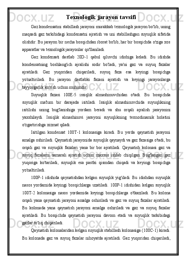 Texnologik jarayon tavsifi  
Gaz kondensatini stabillash jarayoni murakkab texnologik jarayon bo'lib, uning
maqsadi   gaz   tarkibidagi   kondensatni   ajratish   va  uni   stabillashgan   suyuqlik   sifatida
olishdir. Bu jarayon bir necha bosqichdan iborat bo'lib, har bir bosqichda o'ziga xos
apparatlar va texnologik jarayonlar qo'llaniladi.
Gaz   kondensati   dastlab   20D-1   qabul   qiluvchi   idishiga   keladi.   Bu   idishda
kondensatning   boshlang'ich   ajralishi   sodir   bo'ladi,   ya'ni   gaz   va   suyuq   fazalar
ajratiladi.   Gaz   yuqoridan   chiqariladi,   suyuq   faza   esa   keyingi   bosqichga
yo'naltiriladi.   Bu   jarayon   dastlabki   fazani   ajratish   va   keyingi   jarayonlarga
tayyorgarlik ko'rish uchun muhimdir.
Suyuqlik   fazasi   100E-5   issiqlik   almashinuvchidan   o'tadi.   Bu   bosqichda
suyuqlik   ma'lum   bir   darajada   isitiladi.   Issiqlik   almashinuvchida   suyuqlikning
isitilishi   uning   bug'lanishiga   yordam   beradi   va   shu   orqali   ajralish   jarayonini
yaxshilaydi.   Issiqlik   almashinuvi   jarayoni   suyuqlikning   termodinamik   holatini
o'zgartirishga xizmat qiladi.
Isitilgan   kondensat   100T-1   kolonasiga   kiradi.   Bu   yerda   qaynatish   jarayoni
amalga oshiriladi. Qaynatish jarayonida suyuqlik qaynaydi va gaz fazasiga o'tadi, bu
orqali   gaz   va   suyuqlik   fazalari   yana   bir   bor   ajratiladi.   Qaynatish   kolonasi   gaz   va
suyuq   fazalarni   samarali   ajratish   uchun   maxsus   ishlab   chiqilgan.   Bug'langan   gaz
yuqoriga   ko'tariladi,   suyuqlik   esa   pastki   qismdan   chiqadi   va   keyingi   bosqichga
yo'naltiriladi.
100P-1   idishida   qaynatishdan   kelgan   suyuqlik   yig'iladi.   Bu   idishdan   suyuqlik
nasos   yordamida   keyingi   bosqichlarga   uzatiladi.   100P-1   idishidan   kelgan   suyuqlik
100T-2   kolonasiga   nasos   yordamida   keyingi   bosqichlarga   o'tkaziladi.   Bu   kolona
orqali yana qaynatish jarayoni amalga oshiriladi va gaz va suyuq fazalar ajratiladi.
Bu   kolonada   yana   qaynatish   jarayoni   amalga   oshiriladi   va   gaz   va   suyuq   fazalar
ajratiladi.   Bu   bosqichda   qaynatish   jarayoni   davom   etadi   va   suyuqlik   tarkibidagi
gazlar to'liq chiqariladi.
Qaynatish kolonalaridan kelgan suyuqlik stabillash kolonasiga (100C-1) kiradi.
Bu   kolonada   gaz   va   suyuq   fazalar   nihoyatda   ajratiladi.   Gaz   yuqoridan   chiqariladi,