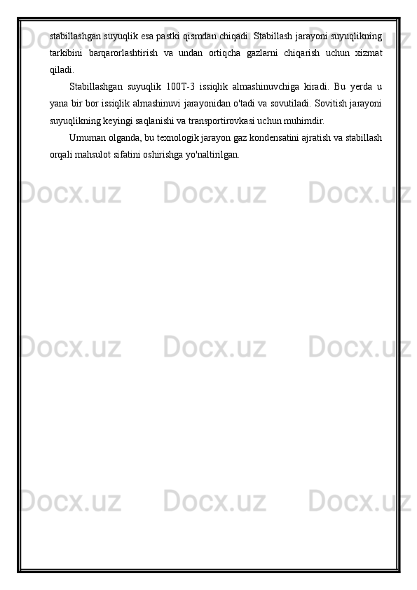 stabillashgan suyuqlik esa pastki qismdan chiqadi. Stabillash jarayoni suyuqlikning
tarkibini   barqarorlashtirish   va   undan   ortiqcha   gazlarni   chiqarish   uchun   xizmat
qiladi.
Stabillashgan   suyuqlik   100T-3   issiqlik   almashinuvchiga   kiradi.   Bu   yerda   u
yana bir bor issiqlik almashinuvi jarayonidan o'tadi va sovutiladi. Sovitish jarayoni
suyuqlikning keyingi saqlanishi va transportirovkasi uchun muhimdir.
Umuman olganda, bu texnologik jarayon gaz kondensatini ajratish va stabillash
orqali mahsulot sifatini oshirishga yo'naltirilgan. 