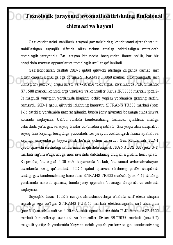 Texnologik jarayonni avtomatlashtirishning funksional
chizmasi va bayoni
Gaz kondensatini stabillash jarayoni gaz tarkibidagi kondensatni ajratish va uni
stabillashgan   suyuqlik   sifatida   olish   uchun   amalga   oshiriladigan   murakkab
texnologik   jarayondir.   Bu   jarayon   bir   necha   bosqichdan   iborat   bo'lib,   har   bir
bosqichda maxsus apparatlar va texnologik usullar qo'llaniladi.
Gaz   kondensati   dastlab   20D-1   qabul   qiluvchi   idishiga   kelganda   dastlab   sarf
elektr chiqish signaliga ega bо‘lgan SITRANS F US060  markali elektromagnitli sarf
ulchagich (poz. 2 -1)  orqali kiradi va  4-20 mA tokli signal kо‘rinishida PLK  Simantic
S7 1500  markali kontrollerga uzatiladi va kontroller Sirius 3RT2035 markali (poz. 2 -
2 )   magnitli   yuritgich   yordamida   klapinni   ochib   yopish   yordamida   gazning   sarfini
rostlaydi.   20D-1 qabul qiluvchi idishning haroratni   SITRANS   TR300 markali (poz.
1-1) datchigi yordamida nazorat qilamiz, bunda joriy qiymatni bosmaga chiqarish va
xotirada   saqlaymiz.   Ushbu   idishda   kondensatning   dastlabki   ajratilishi   amalga
oshiriladi, ya'ni gaz va suyuq fazalar bir-biridan ajratiladi. Gaz yuqoridan chiqarilib,
suyuq faza keyingi bosqichga yuboriladi. Bu jarayon boshlang'ich fazani ajratish va
keyingi   jarayonlarga   tayyorgarlik   ko'rish   uchun   zarurdir.   Gaz   kondensati   20D-1
qabul qiluvchi idishidagi sathni nazorat qilishda unga SITRANS LCS 100 (poz. 3-1)
markali sig’im o'zgarishiga mos ravishda datchikning chiqish signalini hosil qiladi.
Ko'pincha,   bu   signal   4-20   mA   diapazonda   bo'ladi,   bu   sanoat   avtomatizatsiyasi
tizimlarida   keng   qo'llaniladi.   20D-1   qabul   qiluvchi   idishning   pastki   chiqishida
undagi gaz kondensatining haroratini   SITRANS   TR300 markali (poz. 4-1) datchigi
yordamida   nazorat   qilamiz,   bunda   joriy   qiymatni   bosmaga   chiqarish   va   xotirada
saqlaymiz.
Suyuqlik   fazasi   100E-5   issiqlik   almashinuvchiga   o'tishida   sarf   elektr   chiqish
signaliga   ega   bо‘lgan   SITRANS   F US060   markali   elektromagnitli   sarf   ulchagich
(poz. 5 -1)   orqali kiradi va   4-20 mA tokli signal kо‘rinishida PLK   Simantic S7 1500
markali   kontrollerga   uzatiladi   va   kontroller   Sirius   3RT2035   markali   (poz. 5 - 2 )
magnitli yuritgich yordamida klapinni ochib yopish   yordamida gaz kondensatining 