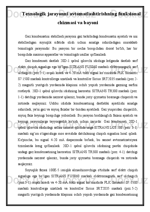Texnologik jarayonni avtomatlashtirishning funksional
chizmasi va bayoni
Gaz kondensatini stabillash jarayoni gaz tarkibidagi kondensatni ajratish va uni
stabillashgan   suyuqlik   sifatida   olish   uchun   amalga   oshiriladigan   murakkab
texnologik   jarayondir.   Bu   jarayon   bir   necha   bosqichdan   iborat   bo'lib,   har   bir
bosqichda maxsus apparatlar va texnologik usullar qo'llaniladi.
Gaz   kondensati   dastlab   20D-1   qabul   qiluvchi   idishiga   kelganda   dastlab   sarf
elektr chiqish signaliga ega bо‘lgan SITRANS F US060  markali elektromagnitli sarf
ulchagich (poz. 2 -1)  orqali kiradi va  4-20 mA tokli signal kо‘rinishida PLK  Simantic
S7 1500  markali kontrollerga uzatiladi va kontroller Sirius 3RT2035 markali (poz. 2 -
2 )   magnitli   yuritgich   yordamida   klapinni   ochib   yopish   yordamida   gazning   sarfini
rostlaydi.   20D-1 qabul qiluvchi idishning haroratni   SITRANS   TR300 markali (poz.
1-1) datchigi yordamida nazorat qilamiz, bunda joriy qiymatni bosmaga chiqarish va
xotirada   saqlaymiz.   Ushbu   idishda   kondensatning   dastlabki   ajratilishi   amalga
oshiriladi, ya'ni gaz va suyuq fazalar bir-biridan ajratiladi. Gaz yuqoridan chiqarilib,
suyuq faza keyingi bosqichga yuboriladi. Bu jarayon boshlang'ich fazani ajratish va
keyingi   jarayonlarga   tayyorgarlik   ko'rish   uchun   zarurdir.   Gaz   kondensati   20D-1
qabul qiluvchi idishidagi sathni nazorat qilishda unga SITRANS LCS 100 (poz. 3-1)
markali sig’im o'zgarishiga mos ravishda datchikning chiqish signalini hosil qiladi.
Ko'pincha,   bu   signal   4-20   mA   diapazonda   bo'ladi,   bu   sanoat   avtomatizatsiyasi
tizimlarida   keng   qo'llaniladi.   20D-1   qabul   qiluvchi   idishning   pastki   chiqishida
undagi gaz kondensatining haroratini   SITRANS   TR300 markali (poz. 4-1) datchigi
yordamida   nazorat   qilamiz,   bunda   joriy   qiymatni   bosmaga   chiqarish   va   xotirada
saqlaymiz.
Suyuqlik   fazasi   100E-5   issiqlik   almashinuvchiga   o'tishida   sarf   elektr   chiqish
signaliga   ega   bо‘lgan   SITRANS   F US060   markali   elektromagnitli   sarf   ulchagich
(poz. 5 -1)   orqali kiradi va   4-20 mA tokli signal kо‘rinishida PLK   Simantic S7 1500
markali   kontrollerga   uzatiladi   va   kontroller   Sirius   3RT2035   markali   (poz. 5 - 2 )
magnitli yuritgich yordamida klapinni ochib yopish   yordamida gaz kondensatining