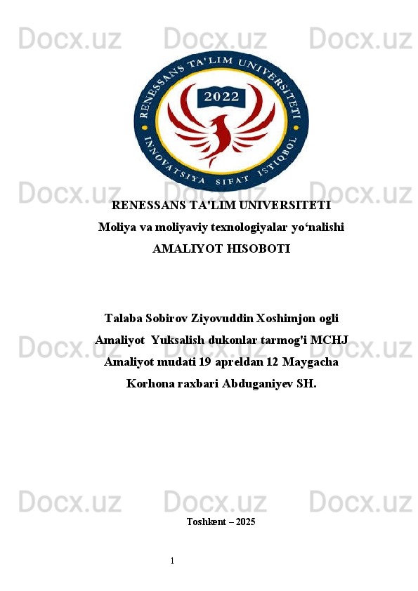 1RENESSANS TA'LIM UNIVERSITETI
Moliya va moliyaviy texnologiyalar yo‘nalishi
AMALIYOT HISOBOTI
Talaba Sobirov Ziyovuddin Xoshimjon ogli
Amaliyot  Yuksalish dukonlar tarmog'i  MCHJ
Amaliyot mudati 19 apreldan 12 Maygacha
Korhona raxbari Abduganiyev SH .
Toshkent  – 2025 