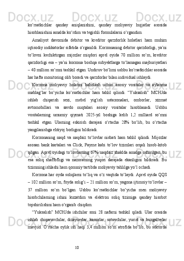10ko‘rsatkichlar   qanday   aniqlanishini,   qanday   moliyaviy   hujjatlar   asosida
hisoblanishini amalda ko‘rdim va tegishli formulalarni o‘rgandim.
Amaliyot   davomida   debitor   va   kreditor   qarzdorlik   holatlari   ham   muhim
iqtisodiy indikatorlar sifatida o‘rganildi. Korxonaning debitor qarzdorligi, ya’ni
to‘lovni   kechiktirgan   mijozlar   miqdori   aprel   oyida   70   million   so‘m,   kreditor
qarzdorligi esa – ya’ni korxona boshqa subyektlarga to‘lamagan majburiyatlari
– 40 million so‘mni tashkil etgan. Undiruv bo‘limi ushbu ko‘rsatkichlar asosida
har hafta monitoring olib boradi va qarzdorlar bilan individual ishlaydi.
Korxona   moliyaviy   holatini   baholash   uchun   asosiy   vositalar   va   aylanma
mablag‘lar   bo‘yicha   ko‘rsatkichlar   ham   tahlil   qilindi.   “Yuksalish”   MCHJda
ishlab   chiqarish   sexi,   mebel   yig‘ish   ustaxonalari,   omborlar,   xizmat
avtomobillari   va   savdo   nuqtalari   asosiy   vositalar   hisoblanadi.   Ushbu
vositalarning   umumiy   qiymati   2025-yil   boshiga   kelib   1,2   milliard   so‘mni
tashkil   etgan.   Ularning   eskirish   darajasi   o‘rtacha   28%   bo‘lib,   bu   o‘rtacha
yangilanishga ehtiyoj borligini bildiradi.
Korxonaning   naqd   va   naqdsiz   to‘lovlar   nisbati   ham   tahlil   qilindi.   Mijozlar
asosan   bank   kartalari   va   Click,   Payme   kabi   to‘lov   tizimlari   orqali   hisob-kitob
qilgan. Aprel oyidagi to‘lovlarning 67% naqdsiz shaklda amalga oshirilgan, bu
esa   soliq   shaffofligi   va   nazoratning   yuqori   darajada   ekanligini   bildiradi.   Bu
tizimning ishlashi ham qonuniy tartibda moliyaviy tahlilga yo‘l ochadi.
Korxona har oyda soliqlarni to‘liq va o‘z vaqtida to‘laydi. Aprel oyida QQS
– 102 million so‘m, foyda solig‘i – 21 million so‘m, yagona ijtimoiy to‘lovlar –
37   million   so‘m   bo‘lgan.   Ushbu   ko‘rsatkichlar   bo‘yicha   men   moliyaviy
hisobchilarning   ishini   kuzatdim   va   elektron   soliq   tizimiga   qanday   hisobot
topshirilishini ham o‘rganib chiqdim.
“Yuksalish”   MCHJda   ishchilar   soni   28   nafarni   tashkil   qiladi.   Ular   orasida
ishlab   chiqaruvchilar,   dizaynerlar,   kassirlar,   sotuvchilar,   yurist   va   buxgalterlar
mavjud.   O‘rtacha   oylik   ish   haqi   3,4   million   so‘m   atrofida   bo‘lib,   bu   sektorda 