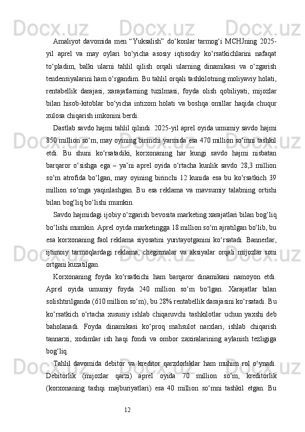 12Amaliyot   davomida   men   “Yuksalish”   do‘konlar   tarmog‘i   MCHJning   2025-
yil   aprel   va   may   oylari   bo‘yicha   asosiy   iqtisodiy   ko‘rsatkichlarini   nafaqat
to‘pladim,   balki   ularni   tahlil   qilish   orqali   ularning   dinamikasi   va   o‘zgarish
tendensiyalarini ham o‘rgandim. Bu tahlil orqali tashkilotning moliyaviy holati,
rentabellik   darajasi,   xarajatlarning   tuzilmasi,   foyda   olish   qobiliyati,   mijozlar
bilan   hisob-kitoblar   bo‘yicha   intizom   holati   va   boshqa   omillar   haqida   chuqur
xulosa chiqarish imkonini berdi.
Dastlab savdo hajmi tahlil qilindi. 2025-yil aprel oyida umumiy savdo hajmi
850 million so‘m, may oyining birinchi yarmida esa 470 million so‘mni tashkil
etdi.   Bu   shuni   ko‘rsatadiki,   korxonaning   har   kungi   savdo   hajmi   nisbatan
barqaror   o‘sishga   ega   –   ya’ni   aprel   oyida   o‘rtacha   kunlik   savdo   28,3   million
so‘m   atrofida   bo‘lgan,   may   oyining   birinchi   12   kunida   esa   bu   ko‘rsatkich   39
million   so‘mga   yaqinlashgan.   Bu   esa   reklama   va   mavsumiy   talabning   ortishi
bilan bog‘liq bo‘lishi mumkin.
Savdo hajmidagi ijobiy o‘zgarish bevosita marketing xarajatlari bilan bog‘liq
bo‘lishi mumkin. Aprel oyida marketingga 18 million so‘m ajratilgan bo‘lib, bu
esa   korxonaning   faol   reklama   siyosatini   yuritayotganini   ko‘rsatadi.   Bannerlar,
ijtimoiy   tarmoqlardagi   reklama,   chegirmalar   va   aksiyalar   orqali   mijozlar   soni
ortgani kuzatilgan.
Korxonaning   foyda   ko‘rsatkichi   ham   barqaror   dinamikani   namoyon   etdi.
Aprel   oyida   umumiy   foyda   240   million   so‘m   bo‘lgan.   Xarajatlar   bilan
solishtirilganda (610 million so‘m), bu 28% rentabellik darajasini ko‘rsatadi. Bu
ko‘rsatkich   o‘rtacha   xususiy   ishlab   chiqaruvchi   tashkilotlar   uchun   yaxshi   deb
baholanadi.   Foyda   dinamikasi   ko‘proq   mahsulot   narxlari,   ishlab   chiqarish
tannarxi,   xodimlar   ish   haqi   fondi   va   ombor   zaxiralarining   aylanish   tezligiga
bog‘liq.
Tahlil   davomida   debitor   va   kreditor   qarzdorliklar   ham   muhim   rol   o‘ynadi.
Debitorlik   (mijozlar   qarzi)   aprel   oyida   70   million   so‘m,   kreditorlik
(korxonaning   tashqi   majburiyatlari)   esa   40   million   so‘mni   tashkil   etgan.   Bu 