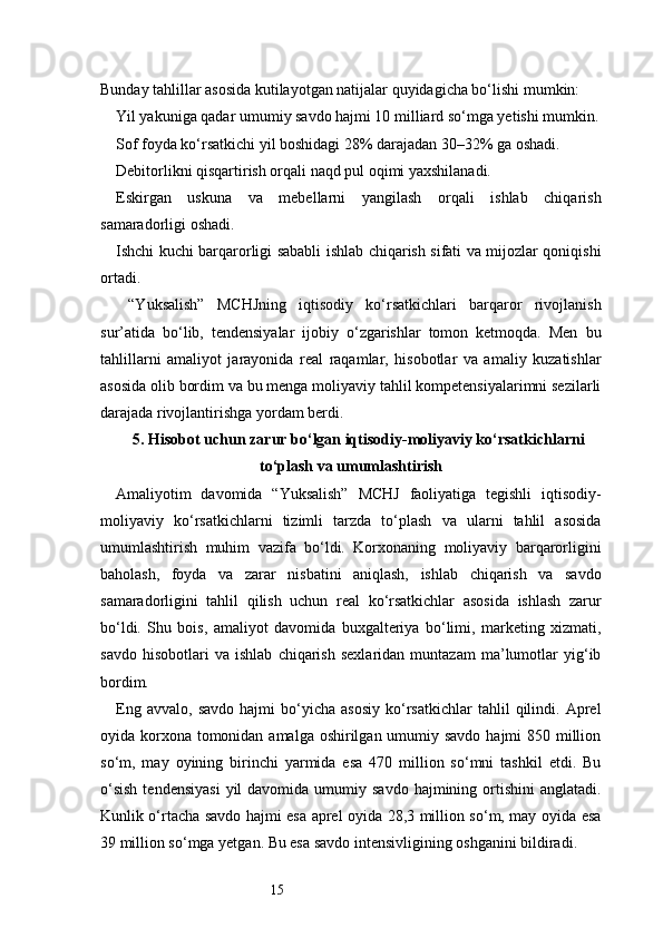 15Bunday tahlillar asosida kutilayotgan natijalar quyidagicha bo‘lishi mumkin:
Yil yakuniga qadar umumiy savdo hajmi 10 milliard so‘mga yetishi mumkin.
Sof foyda ko‘rsatkichi yil boshidagi 28% darajadan 30–32% ga oshadi.
Debitorlikni qisqartirish orqali naqd pul oqimi yaxshilanadi.
Eskirgan   uskuna   va   mebellarni   yangilash   orqali   ishlab   chiqarish
samaradorligi oshadi.
Ishchi kuchi barqarorligi sababli ishlab chiqarish sifati va mijozlar qoniqishi
ortadi.
  “Yuksalish”   MCHJning   iqtisodiy   ko‘rsatkichlari   barqaror   rivojlanish
sur’atida   bo‘lib,   tendensiyalar   ijobiy   o‘zgarishlar   tomon   ketmoqda.   Men   bu
tahlillarni   amaliyot   jarayonida   real   raqamlar,   hisobotlar   va   amaliy   kuzatishlar
asosida olib bordim va bu menga moliyaviy tahlil kompetensiyalarimni sezilarli
darajada rivojlantirishga yordam berdi.
5. Hisobot uchun zarur bo‘lgan iqtisodiy-moliyaviy ko‘rsatkichlarni
to‘plash va umumlashtirish
Amaliyotim   davomida   “Yuksalish”   MCHJ   faoliyatiga   tegishli   iqtisodiy-
moliyaviy   ko‘rsatkichlarni   tizimli   tarzda   to‘plash   va   ularni   tahlil   asosida
umumlashtirish   muhim   vazifa   bo‘ldi.   Korxonaning   moliyaviy   barqarorligini
baholash,   foyda   va   zarar   nisbatini   aniqlash,   ishlab   chiqarish   va   savdo
samaradorligini   tahlil   qilish   uchun   real   ko‘rsatkichlar   asosida   ishlash   zarur
bo‘ldi.   Shu   bois,   amaliyot   davomida   buxgalteriya   bo‘limi,   marketing   xizmati,
savdo   hisobotlari   va   ishlab   chiqarish   sexlaridan   muntazam   ma’lumotlar   yig‘ib
bordim.
Eng   avvalo,   savdo   hajmi   bo‘yicha  asosiy   ko‘rsatkichlar   tahlil   qilindi.   Aprel
oyida korxona tomonidan amalga oshirilgan umumiy savdo hajmi 850 million
so‘m,   may   oyining   birinchi   yarmida   esa   470   million   so‘mni   tashkil   etdi.   Bu
o‘sish   tendensiyasi   yil   davomida  umumiy  savdo  hajmining ortishini   anglatadi.
Kunlik o‘rtacha savdo hajmi esa aprel oyida 28,3 million so‘m, may oyida esa
39 million so‘mga yetgan. Bu esa savdo intensivligining oshganini bildiradi. 