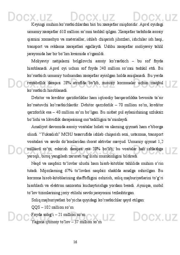 16Keyingi muhim ko‘rsatkichlardan biri bu xarajatlar miqdoridir. Aprel oyidagi
umumiy xarajatlar 610 million so‘mni tashkil qilgan. Xarajatlar tarkibida asosiy
qismini   xomashyo   va   materiallar,   ishlab   chiqarish   jihozlari,   ishchilar   ish   haqi,
transport   va   reklama   xarajatlari   egallaydi.   Ushbu   xarajatlar   moliyaviy   tahlil
jarayonida har bir bo‘lim kesimida o‘rganildi.
Moliyaviy   natijalarni   belgilovchi   asosiy   ko‘rsatkich   –   bu   sof   foyda
hisoblanadi.   Aprel   oyi   uchun   sof   foyda   240   million   so‘mni   tashkil   etdi.   Bu
ko‘rsatkich umumiy tushumdan xarajatlar ayirilgan holda aniqlanadi. Bu yerda
rentabellik   darajasi   28%   atrofida   bo‘lib,   xususiy   korxonalar   uchun   maqbul
ko‘rsatkich hisoblanadi.
Debitor  va  kreditor  qarzdorliklar  ham  iqtisodiy barqarorlikka bevosita  ta’sir
ko‘rsatuvchi   ko‘rsatkichlardir.   Debitor   qarzdorlik   –   70   million   so‘m,   kreditor
qarzdorlik esa – 40 million so‘m bo‘lgan. Bu nisbat pul aylanishining uzluksiz
bo‘lishi va likvidlik darajasining mo‘tadilligini ta’minlaydi.
Amaliyot davomida asosiy vositalar holati va ularning qiymati ham e’tiborga
olindi. “Yuksalish” MCHJ tasarrufida ishlab chiqarish sexi, ustaxona, transport
vositalari   va   savdo   do‘konlaridan   iborat   aktivlar   mavjud.   Umumiy   qiymat   1,2
milliard   so‘m,   eskirish   darajasi   esa   28%   bo‘lib,   bu   vositalar   hali   ishlashga
yaroqli, biroq yangilash zarurati tug‘ilishi mumkinligini bildiradi.
Naqd   va   naqdsiz   to‘lovlar   ulushi   ham   hisob-kitoblar   tahlilida   muhim   o‘rin
tutadi.   Mijozlarning   67%   to‘lovlari   naqdsiz   shaklda   amalga   oshirilgan.   Bu
korxona hisob-kitoblarining shaffofligini oshirish, soliq majburiyatlarini to‘g‘ri
hisoblash  va elektron nazoratni  kuchaytirishga  yordam  beradi. Ayniqsa,  mobil
to‘lov tizimlarining joriy etilishi savdo jarayonini tezlashtirgan.
Soliq majburiyatlari bo‘yicha quyidagi ko‘rsatkichlar qayd etilgan:
QQS – 102 million so‘m
Foyda solig‘i – 21 million so‘m
Yagona ijtimoiy to‘lov – 37 million so‘m 