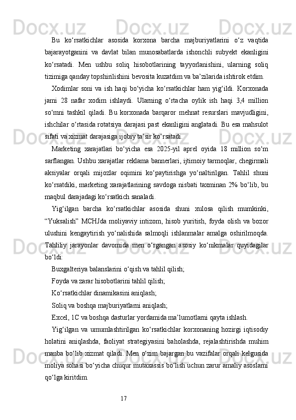 17Bu   ko‘rsatkichlar   asosida   korxona   barcha   majburiyatlarini   o‘z   vaqtida
bajarayotganini   va   davlat   bilan   munosabatlarda   ishonchli   subyekt   ekanligini
ko‘rsatadi.   Men   ushbu   soliq   hisobotlarining   tayyorlanishini,   ularning   soliq
tizimiga qanday topshirilishini bevosita kuzatdim va ba’zilarida ishtirok etdim.
Xodimlar   soni   va   ish   haqi   bo‘yicha   ko‘rsatkichlar   ham   yig‘ildi.   Korxonada
jami   28   nafar   xodim   ishlaydi.   Ularning   o‘rtacha   oylik   ish   haqi   3,4   million
so‘mni   tashkil   qiladi.   Bu   korxonada   barqaror   mehnat   resurslari   mavjudligini,
ishchilar o‘rtasida rotatsiya darajasi past ekanligini anglatadi. Bu esa mahsulot
sifati va xizmat darajasiga ijobiy ta’sir ko‘rsatadi.
Marketing   xarajatlari   bo‘yicha   esa   2025-yil   aprel   oyida   18   million   so‘m
sarflangan. Ushbu xarajatlar reklama bannerlari, ijtimoiy tarmoqlar, chegirmali
aksiyalar   orqali   mijozlar   oqimini   ko‘paytirishga   yo‘naltirilgan.   Tahlil   shuni
ko‘rsatdiki,   marketing   xarajatlarining   savdoga   nisbati   taxminan   2%   bo‘lib,   bu
maqbul darajadagi ko‘rsatkich sanaladi.
Yig‘ilgan   barcha   ko‘rsatkichlar   asosida   shuni   xulosa   qilish   mumkinki,
“Yuksalish”   MCHJda   moliyaviy   intizom,   hisob   yuritish,   foyda   olish   va   bozor
ulushini   kengaytirish   yo‘nalishida   salmoqli   ishlanmalar   amalga   oshirilmoqda.
Tahliliy   jarayonlar   davomida   men   o‘rgangan   asosiy   ko‘nikmalar   quyidagilar
bo‘ldi:
Buxgalteriya balanslarini o‘qish va tahlil qilish;
Foyda va zarar hisobotlarini tahlil qilish;
Ko‘rsatkichlar dinamikasini aniqlash;
Soliq va boshqa majburiyatlarni aniqlash;
Excel, 1C va boshqa dasturlar yordamida ma’lumotlarni qayta ishlash.
Yig‘ilgan   va   umumlashtirilgan   ko‘rsatkichlar   korxonaning   hozirgi   iqtisodiy
holatini   aniqlashda,   faoliyat   strategiyasini   baholashda,   rejalashtirishda   muhim
manba  bo‘lib xizmat  qiladi. Men   o‘zim   bajargan bu  vazifalar   orqali   kelgusida
moliya sohasi bo‘yicha chuqur mutaxassis bo‘lish uchun zarur amaliy asoslarni
qo‘lga kiritdim. 