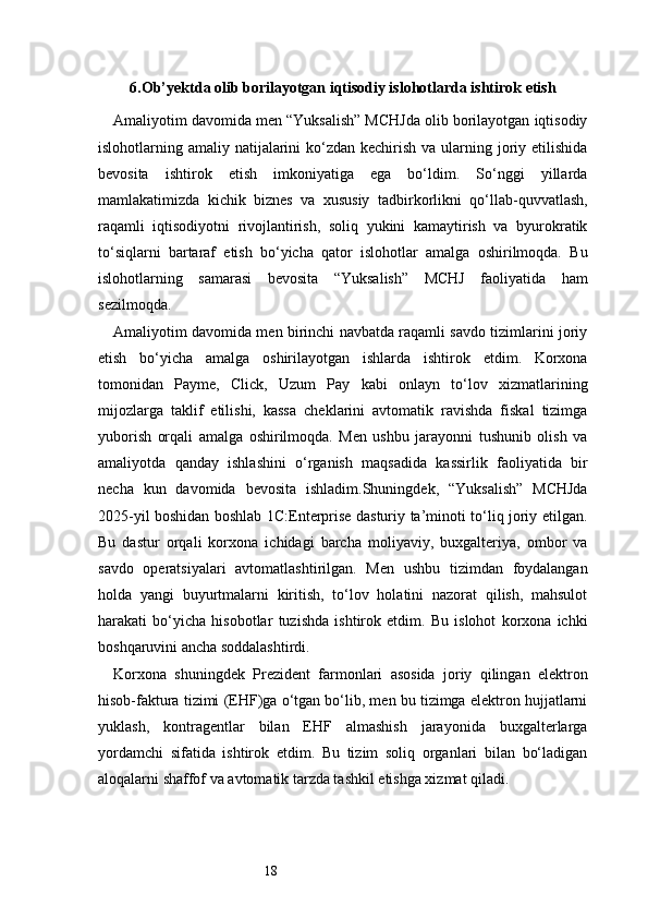 186 . Ob’yektda olib borilayotgan iqtisodiy islohotlarda ishtirok etish
Amaliyotim davomida men “Yuksalish” MCHJda olib borilayotgan iqtisodiy
islohotlarning amaliy natijalarini  ko‘zdan kechirish va  ularning joriy etilishida
bevosita   ishtirok   etish   imkoniyatiga   ega   bo‘ldim.   So‘nggi   yillarda
mamlakatimizda   kichik   biznes   va   xususiy   tadbirkorlikni   qo‘llab-quvvatlash,
raqamli   iqtisodiyotni   rivojlantirish,   soliq   yukini   kamaytirish   va   byurokratik
to‘siqlarni   bartaraf   etish   bo‘yicha   qator   islohotlar   amalga   oshirilmoqda.   Bu
islohotlarning   samarasi   bevosita   “Yuksalish”   MCHJ   faoliyatida   ham
sezilmoqda.
Amaliyotim davomida men birinchi navbatda raqamli savdo tizimlarini joriy
etish   bo‘yicha   amalga   oshirilayotgan   ishlarda   ishtirok   etdim.   Korxona
tomonidan   Payme,   Click,   Uzum   Pay   kabi   onlayn   to‘lov   xizmatlarining
mijozlarga   taklif   etilishi,   kassa   cheklarini   avtomatik   ravishda   fiskal   tizimga
yuborish   orqali   amalga   oshirilmoqda.   Men   ushbu   jarayonni   tushunib   olish   va
amaliyotda   qanday   ishlashini   o‘rganish   maqsadida   kassirlik   faoliyatida   bir
necha   kun   davomida   bevosita   ishladim.Shuningdek,   “Yuksalish”   MCHJda
2025-yil boshidan boshlab 1C:Enterprise dasturiy ta’minoti to‘liq joriy etilgan.
Bu   dastur   orqali   korxona   ichidagi   barcha   moliyaviy,   buxgalteriya,   ombor   va
savdo   operatsiyalari   avtomatlashtirilgan.   Men   ushbu   tizimdan   foydalangan
holda   yangi   buyurtmalarni   kiritish,   to‘lov   holatini   nazorat   qilish,   mahsulot
harakati   bo‘yicha   hisobotlar   tuzishda   ishtirok   etdim.   Bu   islohot   korxona   ichki
boshqaruvini ancha soddalashtirdi.
Korxona   shuningdek   Prezident   farmonlari   asosida   joriy   qilingan   elektron
hisob-faktura tizimi (EHF)ga o‘tgan bo‘lib, men bu tizimga elektron hujjatlarni
yuklash,   kontragentlar   bilan   EHF   almashish   jarayonida   buxgalterlarga
yordamchi   sifatida   ishtirok   etdim.   Bu   tizim   soliq   organlari   bilan   bo‘ladigan
aloqalarni shaffof va avtomatik tarzda tashkil etishga xizmat qiladi. 