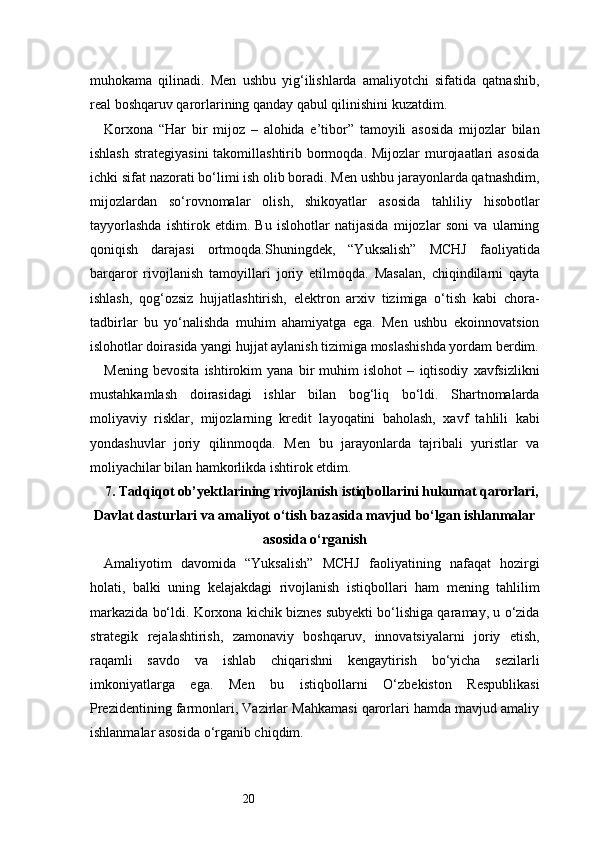 20muhokama   qilinadi.   Men   ushbu   yig‘ilishlarda   amaliyotchi   sifatida   qatnashib,
real boshqaruv qarorlarining qanday qabul qilinishini kuzatdim.
Korxona   “Har   bir   mijoz   –   alohida   e’tibor”   tamoyili   asosida   mijozlar   bilan
ishlash  strategiyasini  takomillashtirib bormoqda. Mijozlar  murojaatlari  asosida
ichki sifat nazorati bo‘limi ish olib boradi. Men ushbu jarayonlarda qatnashdim,
mijozlardan   so‘rovnomalar   olish,   shikoyatlar   asosida   tahliliy   hisobotlar
tayyorlashda   ishtirok   etdim.   Bu   islohotlar   natijasida   mijozlar   soni   va   ularning
qoniqish   darajasi   ortmoqda.Shuningdek,   “Yuksalish”   MCHJ   faoliyatida
barqaror   rivojlanish   tamoyillari   joriy   etilmoqda.   Masalan,   chiqindilarni   qayta
ishlash,   qog‘ozsiz   hujjatlashtirish,   elektron   arxiv   tizimiga   o‘tish   kabi   chora-
tadbirlar   bu   yo‘nalishda   muhim   ahamiyatga   ega.   Men   ushbu   ekoinnovatsion
islohotlar doirasida yangi hujjat aylanish tizimiga moslashishda yordam berdim.
Mening   bevosita   ishtirokim   yana   bir   muhim   islohot   –   iqtisodiy   xavfsizlikni
mustahkamlash   doirasidagi   ishlar   bilan   bog‘liq   bo‘ldi.   Shartnomalarda
moliyaviy   risklar,   mijozlarning   kredit   layoqatini   baholash,   xavf   tahlili   kabi
yondashuvlar   joriy   qilinmoqda.   Men   bu   jarayonlarda   tajribali   yuristlar   va
moliyachilar bilan hamkorlikda ishtirok etdim.
7. Tadqiqot ob’yektlarining rivojlanish istiqbollarini hukumat qarorlari,
Davlat dasturlari va amaliyot o‘tish bazasida mavjud bo‘lgan ishlanmalar
asosida o‘rganish
Amaliyotim   davomida   “Yuksalish”   MCHJ   faoliyatining   nafaqat   hozirgi
holati,   balki   uning   kelajakdagi   rivojlanish   istiqbollari   ham   mening   tahlilim
markazida bo‘ldi. Korxona kichik biznes subyekti bo‘lishiga qaramay, u o‘zida
strategik   rejalashtirish,   zamonaviy   boshqaruv,   innovatsiyalarni   joriy   etish,
raqamli   savdo   va   ishlab   chiqarishni   kengaytirish   bo‘yicha   sezilarli
imkoniyatlarga   ega.   Men   bu   istiqbollarni   O‘zbekiston   Respublikasi
Prezidentining farmonlari, Vazirlar Mahkamasi qarorlari hamda mavjud amaliy
ishlanmalar asosida o‘rganib chiqdim. 