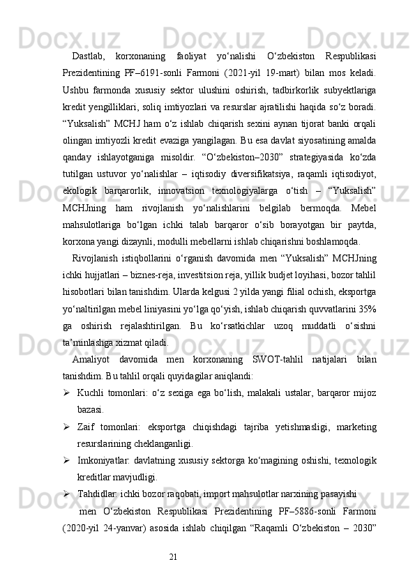 21Dastlab,   korxonaning   faoliyat   yo‘nalishi   O‘zbekiston   Respublikasi
Prezidentining   PF–6191-sonli   Farmoni   (2021-yil   19-mart)   bilan   mos   keladi.
Ushbu   farmonda   xususiy   sektor   ulushini   oshirish,   tadbirkorlik   subyektlariga
kredit yengilliklari, soliq imtiyozlari va resurslar  ajratilishi  haqida so‘z boradi.
“Yuksalish”   MCHJ   ham   o‘z   ishlab   chiqarish   sexini   aynan   tijorat   banki   orqali
olingan imtiyozli kredit evaziga yangilagan. Bu esa davlat siyosatining amalda
qanday   ishlayotganiga   misoldir.   “O‘zbekiston–2030”   strategiyasida   ko‘zda
tutilgan   ustuvor   yo‘nalishlar   –   iqtisodiy   diversifikatsiya,   raqamli   iqtisodiyot,
ekologik   barqarorlik,   innovatsion   texnologiyalarga   o‘tish   –   “Yuksalish”
MCHJning   ham   rivojlanish   yo‘nalishlarini   belgilab   bermoqda.   Mebel
mahsulotlariga   bo‘lgan   ichki   talab   barqaror   o‘sib   borayotgan   bir   paytda,
korxona yangi dizaynli, modulli mebellarni ishlab chiqarishni boshlamoqda.
Rivojlanish   istiqbollarini   o‘rganish   davomida   men   “Yuksalish”   MCHJning
ichki hujjatlari – biznes-reja, investitsion reja, yillik budjet loyihasi, bozor tahlil
hisobotlari bilan tanishdim. Ularda kelgusi 2 yilda yangi filial ochish, eksportga
yo‘naltirilgan mebel liniyasini yo‘lga qo‘yish, ishlab chiqarish quvvatlarini 35%
ga   oshirish   rejalashtirilgan.   Bu   ko‘rsatkichlar   uzoq   muddatli   o‘sishni
ta’minlashga xizmat qiladi.
Amaliyot   davomida   men   korxonaning   SWOT-tahlil   natijalari   bilan
tanishdim. Bu tahlil orqali quyidagilar aniqlandi:
 Kuchli   tomonlari:   o‘z   sexiga   ega   bo‘lish,   malakali   ustalar,   barqaror   mijoz
bazasi.
 Zaif   tomonlari:   eksportga   chiqishdagi   tajriba   yetishmasligi,   marketing
resurslarining cheklanganligi.
 Imkoniyatlar: davlatning xususiy sektorga ko‘magining oshishi, texnologik
kreditlar mavjudligi.
 Tahdidlar: ichki bozor raqobati, import mahsulotlar narxining pasayishi
  men   O‘zbekiston   Respublikasi   Prezidentining   PF–5886-sonli   Farmoni
(2020-yil   24-yanvar)   asosida   ishlab   chiqilgan   “Raqamli   O‘zbekiston   –   2030” 