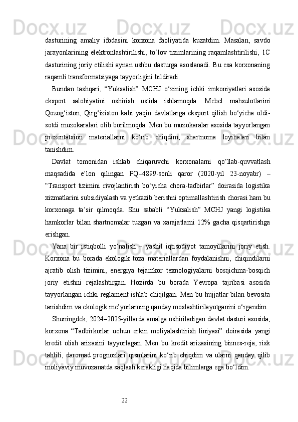 22dasturining   amaliy   ifodasini   korxona   faoliyatida   kuzatdim.   Masalan,   savdo
jarayonlarining   elektronlashtirilishi,   to‘lov   tizimlarining   raqamlashtirilishi,   1C
dasturining joriy etilishi aynan ushbu dasturga asoslanadi. Bu esa korxonaning
raqamli transformatsiyaga tayyorligini bildiradi.
Bundan   tashqari,   “Yuksalish”   MCHJ   o‘zining   ichki   imkoniyatlari   asosida
eksport   salohiyatini   oshirish   ustida   ishlamoqda.   Mebel   mahsulotlarini
Qozog‘iston,   Qirg‘iziston   kabi   yaqin   davlatlarga   eksport   qilish   bo‘yicha   oldi-
sotdi muzokaralari olib borilmoqda. Men bu muzokaralar asosida tayyorlangan
prezentatsion   materiallarni   ko‘rib   chiqdim,   shartnoma   loyihalari   bilan
tanishdim.
Davlat   tomonidan   ishlab   chiqaruvchi   korxonalarni   qo‘llab-quvvatlash
maqsadida   e’lon   qilingan   PQ–4899-sonli   qaror   (2020-yil   23-noyabr)   –
“Transport   tizimini   rivojlantirish   bo‘yicha   chora-tadbirlar”   doirasida   logistika
xizmatlarini subsidiyalash va yetkazib berishni optimallashtirish chorasi ham bu
korxonaga   ta’sir   qilmoqda.   Shu   sababli   “Yuksalish”   MCHJ   yangi   logistika
hamkorlar   bilan   shartnomalar   tuzgan   va   xarajatlarni   12%   gacha   qisqartirishga
erishgan.
Yana   bir   istiqbolli   yo‘nalish   –   yashil   iqtisodiyot   tamoyillarini   joriy   etish.
Korxona   bu   borada   ekologik   toza   materiallardan   foydalanishni,   chiqindilarni
ajratib   olish   tizimini,   energiya   tejamkor   texnologiyalarni   bosqichma-bosqich
joriy   etishni   rejalashtirgan.   Hozirda   bu   borada   Yevropa   tajribasi   asosida
tayyorlangan ichki reglament  ishlab chiqilgan. Men bu hujjatlar bilan bevosita
tanishdim va ekologik me’yorlarning qanday moslashtirilayotganini o‘rgandim.
Shuningdek, 2024–2025-yillarda amalga oshiriladigan davlat dasturi asosida,
korxona   “Tadbirkorlar   uchun   erkin   moliyalashtirish   liniyasi”   doirasida   yangi
kredit   olish   arizasini   tayyorlagan.   Men   bu   kredit   arizasining   biznes-reja,   risk
tahlili,   daromad   prognozlari   qismlarini   ko‘rib   chiqdim   va   ularni   qanday   qilib
moliyaviy muvozanatda saqlash kerakligi haqida bilimlarga ega bo‘ldim. 