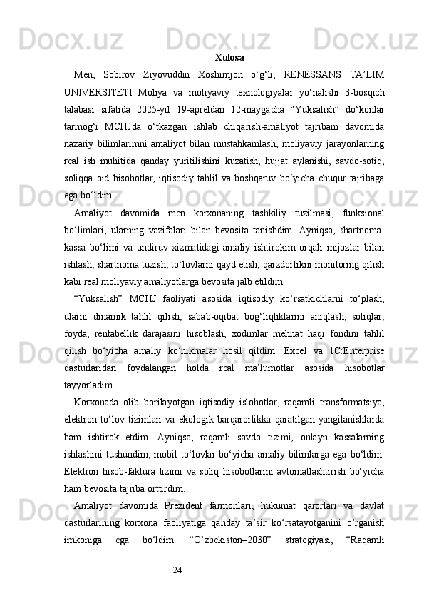24 Xulosa  
Men,   Sobirov   Ziyovuddin   Xoshimjon   o‘g‘li,   RENESSANS   TA’LIM
UNIVERSITETI   Moliya   va   moliyaviy   texnologiyalar   yo‘nalishi   3-bosqich
talabasi   sifatida   2025-yil   19-apreldan   12-maygacha   “Yuksalish”   do‘konlar
tarmog‘i   MCHJda   o‘tkazgan   ishlab   chiqarish-amaliyot   tajribam   davomida
nazariy   bilimlarimni   amaliyot   bilan   mustahkamlash,   moliyaviy   jarayonlarning
real   ish   muhitida   qanday   yuritilishini   kuzatish,   hujjat   aylanishi,   savdo-sotiq,
soliqqa   oid   hisobotlar,   iqtisodiy   tahlil   va   boshqaruv   bo‘yicha   chuqur   tajribaga
ega bo‘ldim.
Amaliyot   davomida   men   korxonaning   tashkiliy   tuzilmasi,   funksional
bo‘limlari,   ularning   vazifalari   bilan   bevosita   tanishdim.   Ayniqsa,   shartnoma-
kassa   bo‘limi   va   undiruv   xizmatidagi   amaliy   ishtirokim   orqali   mijozlar   bilan
ishlash, shartnoma tuzish, to‘lovlarni qayd etish, qarzdorlikni monitoring qilish
kabi real moliyaviy amaliyotlarga bevosita jalb etildim.
“Yuksalish”   MCHJ   faoliyati   asosida   iqtisodiy   ko‘rsatkichlarni   to‘plash,
ularni   dinamik   tahlil   qilish,   sabab-oqibat   bog‘liqliklarini   aniqlash,   soliqlar,
foyda,   rentabellik   darajasini   hisoblash,   xodimlar   mehnat   haqi   fondini   tahlil
qilish   bo‘yicha   amaliy   ko‘nikmalar   hosil   qildim.   Excel   va   1C:Enterprise
dasturlaridan   foydalangan   holda   real   ma’lumotlar   asosida   hisobotlar
tayyorladim.
Korxonada   olib   borilayotgan   iqtisodiy   islohotlar,   raqamli   transformatsiya,
elektron   to‘lov   tizimlari   va   ekologik   barqarorlikka   qaratilgan   yangilanishlarda
ham   ishtirok   etdim.   Ayniqsa,   raqamli   savdo   tizimi,   onlayn   kassalarning
ishlashini   tushundim,   mobil   to‘lovlar   bo‘yicha   amaliy   bilimlarga   ega   bo‘ldim.
Elektron   hisob-faktura   tizimi   va   soliq   hisobotlarini   avtomatlashtirish   bo‘yicha
ham bevosita tajriba orttirdim.
Amaliyot   davomida   Prezident   farmonlari,   hukumat   qarorlari   va   davlat
dasturlarining   korxona   faoliyatiga   qanday   ta’sir   ko‘rsatayotganini   o‘rganish
imkoniga   ega   bo‘ldim.   “O‘zbekiston–2030”   strategiyasi,   “Raqamli 
