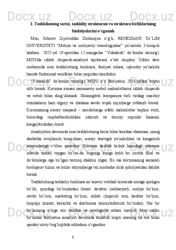 31. Tashkilotning tarixi, tashkiliy strukturasi va struktura birliklarining
funksiyalarini о‘rganish
Men,   Sobirov   Ziyovuddin   Xoshimjon   o‘g‘li,   RENESSANS   TA’LIM
UNIVERSITETI   “Moliya   va   moliyaviy   texnologiyalar”   yo‘nalishi   3-bosqich
talabasi     2025-yil   19-apreldan   12-maygacha   “Yuksalish”   do‘konlar   tarmog‘i
MCHJda   ishlab   chiqarish-amaliyot   tajribasini   o‘tab   chiqdim.   Ushbu   davr
mobaynida   men   tashkilotning   tuzilmasi,   faoliyat   sohasi,   iqtisodiy   yo‘nalishi
hamda funksional vazifalari bilan yaqindan tanishdim.
“Yuksalish”   do‘konlar   tarmog‘i   MCHJ   o‘z   faoliyatini   2018-yildan   buyon
olib   boradi.   Korxona   asosan   zamonaviy   mebel   mahsulotlarini   ishlab   chiqarish
va   sotish   bilan   shug‘ullanadi.   Shuningdek,   kompaniya   turli   turdagi   maishiy
texnikalarni   ham   ulgurji   va   chakana   savdo   orqali   mijozlarga   yetkazib   beradi.
Korxonaning   asosiy   maqsadi   –   xaridorlarga   sifatli   mahsulotlar   taqdim   etish,
bozordagi   raqobatbardoshlikni   oshirish   va   doimiy   mijozlar   bazasini
kengaytirishdan iborat.
Amaliyotim davomida men tashkilotning tarixi bilan tanishar ekanman, uning
dastlabki   rivojlanish   bosqichlari,   asosiy   strategik   yo‘nalishlari   va   kengayish
jarayonlariga   e’tibor   qaratdim.   Korxona   dastlab   kichik   hajmdagi   ustaxona
sifatida   tashkil   topgan   bo‘lsa-da,   bugungi   kunga   kelib   bir   nechta   filial   va
do‘konlarga   ega   bo‘lgan   tarmoq   shaklini   olgan.   Bu   esa   korxonaning   samarali
boshqaruv tizimi va bozor ehtiyojlariga tez moslasha olish qobiliyatidan dalolat
beradi.
Tashkilotning tashkiliy tuzilmasi an’anaviy vertikal-hierarxik asosga qurilgan
bo‘lib,   quyidagi   bo‘limlardan   iborat:   direktor   (rahbariyat),   moliya   bo‘limi,
savdo   bo‘limi,   marketing   bo‘limi,   ishlab   chiqarish   sexi,   kadrlar   bo‘limi,
huquqiy   xizmat,   kassirlik   va   shartnoma   rasmiylashtirish   bo‘limlari.   Har   bir
bo‘limning   o‘ziga   xos   vazifasi   va   javobgarlik   sohasi   mavjud.   Men   ushbu
bo‘limlar   faoliyatini   amaliyot   davomida   kuzatish   orqali   ularning   bir-biri   bilan
qanday uzviy bog‘liqlikda ishlashini o‘rgandim. 