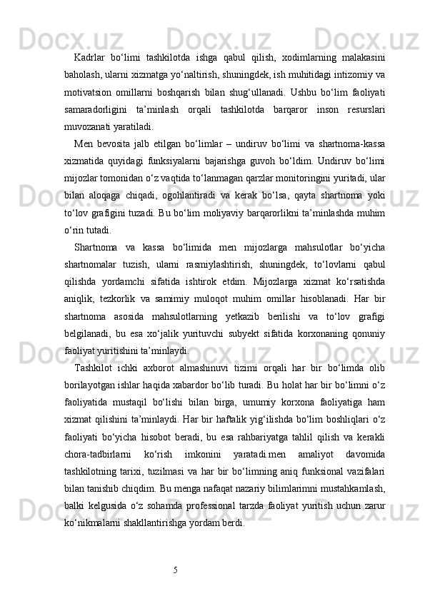 5Kadrlar   bo‘limi   tashkilotda   ishga   qabul   qilish,   xodimlarning   malakasini
baholash, ularni xizmatga yo‘naltirish, shuningdek, ish muhitidagi intizomiy va
motivatsion   omillarni   boshqarish   bilan   shug‘ullanadi.   Ushbu   bo‘lim   faoliyati
samaradorligini   ta’minlash   orqali   tashkilotda   barqaror   inson   resurslari
muvozanati yaratiladi.
Men   bevosita   jalb   etilgan   bo‘limlar   –   undiruv   bo‘limi   va   shartnoma-kassa
xizmatida   quyidagi   funksiyalarni   bajarishga   guvoh   bo‘ldim.   Undiruv   bo‘limi
mijozlar tomonidan o‘z vaqtida to‘lanmagan qarzlar monitoringini yuritadi, ular
bilan   aloqaga   chiqadi,   ogohlantiradi   va   kerak   bo‘lsa,   qayta   shartnoma   yoki
to‘lov grafigini tuzadi. Bu bo‘lim moliyaviy barqarorlikni ta’minlashda muhim
o‘rin tutadi.
Shartnoma   va   kassa   bo‘limida   men   mijozlarga   mahsulotlar   bo‘yicha
shartnomalar   tuzish,   ularni   rasmiylashtirish,   shuningdek,   to‘lovlarni   qabul
qilishda   yordamchi   sifatida   ishtirok   etdim.   Mijozlarga   xizmat   ko‘rsatishda
aniqlik,   tezkorlik   va   samimiy   muloqot   muhim   omillar   hisoblanadi.   Har   bir
shartnoma   asosida   mahsulotlarning   yetkazib   berilishi   va   to‘lov   grafigi
belgilanadi,   bu   esa   xo‘jalik   yurituvchi   subyekt   sifatida   korxonaning   qonuniy
faoliyat yuritishini ta’minlaydi.
Tashkilot   ichki   axborot   almashinuvi   tizimi   orqali   har   bir   bo‘limda   olib
borilayotgan ishlar haqida xabardor bo‘lib turadi. Bu holat har bir bo‘limni o‘z
faoliyatida   mustaqil   bo‘lishi   bilan   birga,   umumiy   korxona   faoliyatiga   ham
xizmat qilishini  ta’minlaydi. Har bir haftalik yig‘ilishda bo‘lim  boshliqlari o‘z
faoliyati   bo‘yicha   hisobot   beradi,   bu   esa   rahbariyatga   tahlil   qilish   va   kerakli
chora-tadbirlarni   ko‘rish   imkonini   yaratadi.men   amaliyot   davomida
tashkilotning   tarixi,   tuzilmasi   va   har   bir   bo‘limning   aniq   funksional   vazifalari
bilan tanishib chiqdim. Bu menga nafaqat nazariy bilimlarimni mustahkamlash,
balki   kelgusida   o‘z   sohamda   professional   tarzda   faoliyat   yuritish   uchun   zarur
ko‘nikmalarni shakllantirishga yordam berdi. 
