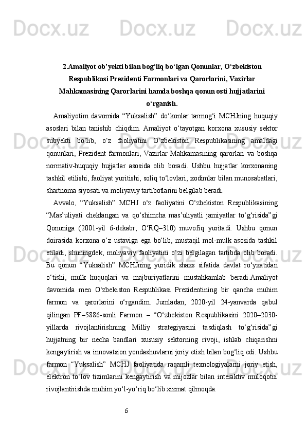 62. Amaliyot ob’yekti bilan bog‘liq bо‘lgan Qonunlar, О‘zbekiston
Respublikasi Prezidenti Farmonlari va Qarorlarini, Vazirlar
Mahkamasining Qarorlarini hamda boshqa qonun osti hujjatlarini
о‘rganish.
Amaliyotim   davomida   “Yuksalish”   do‘konlar   tarmog‘i   MCHJning   huquqiy
asoslari   bilan   tanishib   chiqdim.   Amaliyot   o‘tayotgan   korxona   xususiy   sektor
subyekti   bo‘lib,   o‘z   faoliyatini   O‘zbekiston   Respublikasining   amaldagi
qonunlari,   Prezident   farmonlari,   Vazirlar   Mahkamasining   qarorlari   va   boshqa
normativ-huquqiy   hujjatlar   asosida   olib   boradi.   Ushbu   hujjatlar   korxonaning
tashkil etilishi, faoliyat yuritishi, soliq to‘lovlari, xodimlar bilan munosabatlari,
shartnoma siyosati va moliyaviy tartibotlarini belgilab beradi.
Avvalo,   “Yuksalish”   MCHJ   o‘z   faoliyatini   O‘zbekiston   Respublikasining
“Mas’uliyati   cheklangan   va   qo‘shimcha   mas’uliyatli   jamiyatlar   to‘g‘risida”gi
Qonuniga   (2001-yil   6-dekabr,   O‘RQ–310)   muvofiq   yuritadi.   Ushbu   qonun
doirasida   korxona   o‘z   ustaviga   ega   bo‘lib,   mustaqil   mol-mulk   asosida   tashkil
etiladi,   shuningdek,   moliyaviy   faoliyatini   o‘zi   belgilagan   tartibda   olib   boradi.
Bu   qonun   “Yuksalish”   MCHJning   yuridik   shaxs   sifatida   davlat   ro‘yxatidan
o‘tishi,   mulk   huquqlari   va   majburiyatlarini   mustahkamlab   beradi.Amaliyot
davomida   men   O‘zbekiston   Respublikasi   Prezidentining   bir   qancha   muhim
farmon   va   qarorlarini   o‘rgandim.   Jumladan,   2020-yil   24-yanvarda   qabul
qilingan   PF–5886-sonli   Farmon   –   “O‘zbekiston   Respublikasini   2020–2030-
yillarda   rivojlantirishning   Milliy   strategiyasini   tasdiqlash   to‘g‘risida”gi
hujjatning   bir   necha   bandlari   xususiy   sektorning   rivoji,   ishlab   chiqarishni
kengaytirish va innovatsion yondashuvlarni joriy etish bilan bog‘liq edi. Ushbu
farmon   “Yuksalish”   MCHJ   faoliyatida   raqamli   texnologiyalarni   joriy   etish,
elektron   to‘lov   tizimlarini   kengaytirish   va   mijozlar   bilan   interaktiv   muloqotni
rivojlantirishda muhim yo‘l-yo‘riq bo‘lib xizmat qilmoqda. 