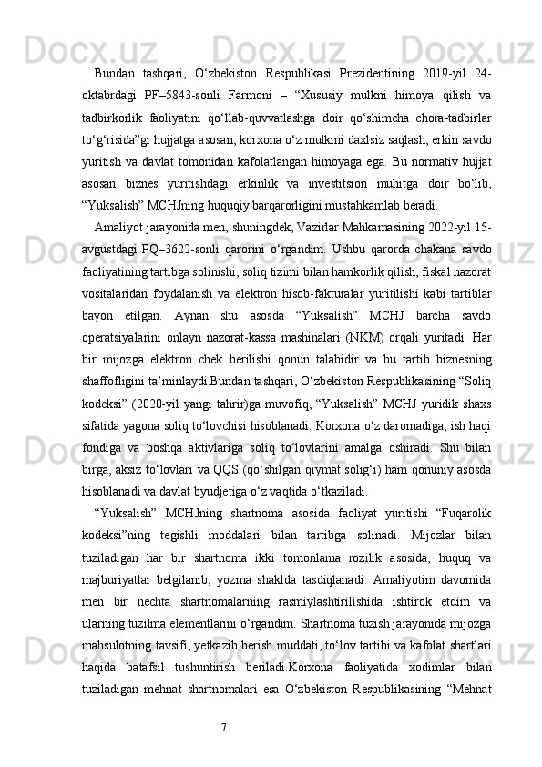 7Bundan   tashqari,   O‘zbekiston   Respublikasi   Prezidentining   2019-yil   24-
oktabrdagi   PF–5843-sonli   Farmoni   –   “Xususiy   mulkni   himoya   qilish   va
tadbirkorlik   faoliyatini   qo‘llab-quvvatlashga   doir   qo‘shimcha   chora-tadbirlar
to‘g‘risida”gi hujjatga asosan, korxona o‘z mulkini daxlsiz saqlash, erkin savdo
yuritish   va   davlat   tomonidan   kafolatlangan   himoyaga   ega.   Bu   normativ   hujjat
asosan   biznes   yuritishdagi   erkinlik   va   investitsion   muhitga   doir   bo‘lib,
“Yuksalish” MCHJning huquqiy barqarorligini mustahkamlab beradi.
Amaliyot jarayonida men, shuningdek, Vazirlar Mahkamasining 2022-yil 15-
avgustdagi   PQ–3622-sonli   qarorini   o‘rgandim.   Ushbu   qarorda   chakana   savdo
faoliyatining tartibga solinishi, soliq tizimi bilan hamkorlik qilish, fiskal nazorat
vositalaridan   foydalanish   va   elektron   hisob-fakturalar   yuritilishi   kabi   tartiblar
bayon   etilgan.   Aynan   shu   asosda   “Yuksalish”   MCHJ   barcha   savdo
operatsiyalarini   onlayn   nazorat-kassa   mashinalari   (NKM)   orqali   yuritadi.   Har
bir   mijozga   elektron   chek   berilishi   qonun   talabidir   va   bu   tartib   biznesning
shaffofligini ta’minlaydi.Bundan tashqari, O‘zbekiston Respublikasining “Soliq
kodeksi”   (2020-yil   yangi   tahrir)ga   muvofiq,  “Yuksalish”   MCHJ   yuridik  shaxs
sifatida yagona soliq to‘lovchisi hisoblanadi. Korxona o‘z daromadiga, ish haqi
fondiga   va   boshqa   aktivlariga   soliq   to‘lovlarini   amalga   oshiradi.   Shu   bilan
birga, aksiz to‘lovlari va QQS (qo‘shilgan qiymat solig‘i) ham qonuniy asosda
hisoblanadi va davlat byudjetiga o‘z vaqtida o‘tkaziladi.
“Yuksalish”   MCHJning   shartnoma   asosida   faoliyat   yuritishi   “Fuqarolik
kodeksi”ning   tegishli   moddalari   bilan   tartibga   solinadi.   Mijozlar   bilan
tuziladigan   har   bir   shartnoma   ikki   tomonlama   rozilik   asosida,   huquq   va
majburiyatlar   belgilanib,   yozma   shaklda   tasdiqlanadi.   Amaliyotim   davomida
men   bir   nechta   shartnomalarning   rasmiylashtirilishida   ishtirok   etdim   va
ularning tuzilma elementlarini o‘rgandim. Shartnoma tuzish jarayonida mijozga
mahsulotning tavsifi, yetkazib berish muddati, to‘lov tartibi va kafolat shartlari
haqida   batafsil   tushuntirish   beriladi.Korxona   faoliyatida   xodimlar   bilan
tuziladigan   mehnat   shartnomalari   esa   O‘zbekiston   Respublikasining   “Mehnat 