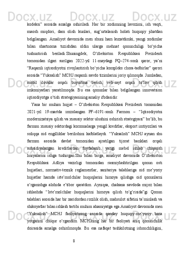 8kodeksi”   asosida   amalga   oshiriladi.   Har   bir   xodimning   lavozimi,   ish   vaqti,
maosh   miqdori,   dam   olish   kunlari,   sug‘urtalanish   holati   huquqiy   jihatdan
belgilangan.   Amaliyot   davomida   men   shuni   ham   kuzatdimki,   yangi   xodimlar
bilan   shartnoma   tuzishdan   oldin   ularga   mehnat   qonunchiligi   bo‘yicha
tushuntirish   beriladi.Shuningdek,   O‘zbekiston   Respublikasi   Prezidenti
tomonidan   ilgari   surilgan   2022-yil   11-maydagi   PQ–274-sonli   qaror,   ya’ni
“Raqamli iqtisodiyotni rivojlantirish bo‘yicha kompleks chora-tadbirlar” qarori
asosida “Yuksalish” MCHJ raqamli savdo tizimlarini joriy qilmoqda. Jumladan,
mobil   ilovalar   orqali   buyurtma   berish,   veb-sayt   orqali   to‘lov   qilish
imkoniyatlari   yaratilmoqda.   Bu   esa   qonunlar   bilan   belgilangan   innovatsion
iqtisodiyotga o‘tish strategiyasining amaliy ifodasidir.
Yana   bir   muhim   hujjat   –   O‘zbekiston   Respublikasi   Prezidenti   tomonidan
2021-yil   19-martda   imzolangan   PF–6191-sonli   Farmon   –   “Iqtisodiyotni
modernizatsiya qilish va xususiy sektor ulushini oshirish strategiyasi” bo‘lib, bu
farmon xususiy sektordagi korxonalarga yengil kreditlar, eksport imtiyozlari va
soliqqa   oid   engilliklar   berilishini   kafolatlaydi.   “Yuksalish”   MCHJ   aynan   shu
farmon   asosida   davlat   tomonidan   ajratilgan   tijorat   banklari   orqali
subsidiyalangan   kreditlardan   foydalanib,   yangi   mebel   ishlab   chiqarish
liniyalarini   ishga   tushirgan.Shu   bilan   birga,   amaliyot   davomida   O‘zbekiston
Respublikasi   Adliya   vazirligi   tomonidan   rasmiylashtirilgan   qonun   osti
hujjatlari,   normativ-texnik   reglamentlar,   sanitariya   talablariga   oid   me’yoriy
hujjatlar   hamda   iste’molchilar   huquqlarini   himoya   qilishga   oid   qonunlarni
o‘rganishga   alohida   e’tibor   qaratdim.   Ayniqsa,   chakana   savdoda   mijoz   bilan
ishlashda   “Iste’molchilar   huquqlarini   himoya   qilish   to‘g‘risida”gi   Qonun
talablari asosida har bir xaridordan rozilik olish, mahsulot sifatini ta’minlash va
shikoyatlar bilan ishlash tartibi muhim ahamiyatga ega.Amaliyot davomida men
“Yuksalish”   MCHJ   faoliyatining   asosida   qanday   huquqiy-me’yoriy   baza
yotganini   chuqur   o‘rgandim.   MCHJning   har   bir   faoliyati   aniq   qonunchilik
doirasida   amalga   oshirilmoqda.   Bu   esa   nafaqat   tashkilotning   ishonchliligini, 