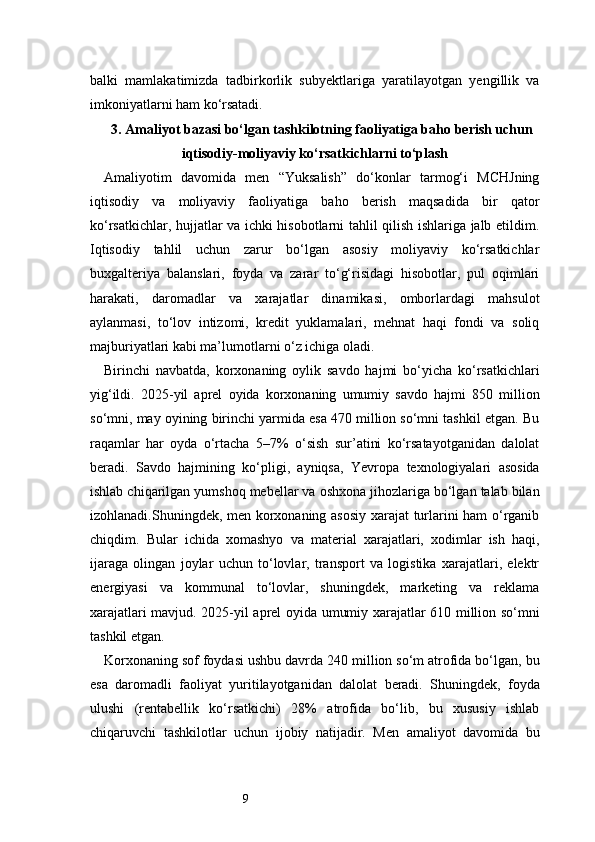 9balki   mamlakatimizda   tadbirkorlik   subyektlariga   yaratilayotgan   yengillik   va
imkoniyatlarni ham ko‘rsatadi.
3. Amaliyot bazasi bo‘lgan tashkilotning faoliyatiga baho berish uchun
iqtisodiy-moliyaviy ko‘rsatkichlarni to‘plash
Amaliyotim   davomida   men   “Yuksalish”   do‘konlar   tarmog‘i   MCHJning
iqtisodiy   va   moliyaviy   faoliyatiga   baho   berish   maqsadida   bir   qator
ko‘rsatkichlar, hujjatlar va ichki hisobotlarni tahlil qilish ishlariga jalb etildim.
Iqtisodiy   tahlil   uchun   zarur   bo‘lgan   asosiy   moliyaviy   ko‘rsatkichlar
buxgalteriya   balanslari,   foyda   va   zarar   to‘g‘risidagi   hisobotlar,   pul   oqimlari
harakati,   daromadlar   va   xarajatlar   dinamikasi,   omborlardagi   mahsulot
aylanmasi,   to‘lov   intizomi,   kredit   yuklamalari,   mehnat   haqi   fondi   va   soliq
majburiyatlari kabi ma’lumotlarni o‘z ichiga oladi.
Birinchi   navbatda,   korxonaning   oylik   savdo   hajmi   bo‘yicha   ko‘rsatkichlari
yig‘ildi.   2025-yil   aprel   oyida   korxonaning   umumiy   savdo   hajmi   850   million
so‘mni, may oyining birinchi yarmida esa 470 million so‘mni tashkil etgan. Bu
raqamlar   har   oyda   o‘rtacha   5–7%   o‘sish   sur’atini   ko‘rsatayotganidan   dalolat
beradi.   Savdo   hajmining   ko‘pligi,   ayniqsa,   Yevropa   texnologiyalari   asosida
ishlab chiqarilgan yumshoq mebellar va oshxona jihozlariga bo‘lgan talab bilan
izohlanadi.Shuningdek, men korxonaning asosiy xarajat turlarini ham o‘rganib
chiqdim.   Bular   ichida   xomashyo   va   material   xarajatlari,   xodimlar   ish   haqi,
ijaraga   olingan   joylar   uchun   to‘lovlar,   transport   va   logistika   xarajatlari,   elektr
energiyasi   va   kommunal   to‘lovlar,   shuningdek,   marketing   va   reklama
xarajatlari mavjud. 2025-yil aprel oyida umumiy xarajatlar 610 million so‘mni
tashkil etgan.
Korxonaning sof foydasi ushbu davrda 240 million so‘m atrofida bo‘lgan, bu
esa   daromadli   faoliyat   yuritilayotganidan   dalolat   beradi.   Shuningdek,   foyda
ulushi   (rentabellik   ko‘rsatkichi)   28%   atrofida   bo‘lib,   bu   xususiy   ishlab
chiqaruvchi   tashkilotlar   uchun   ijobiy   natijadir.   Men   amaliyot   davomida   bu 