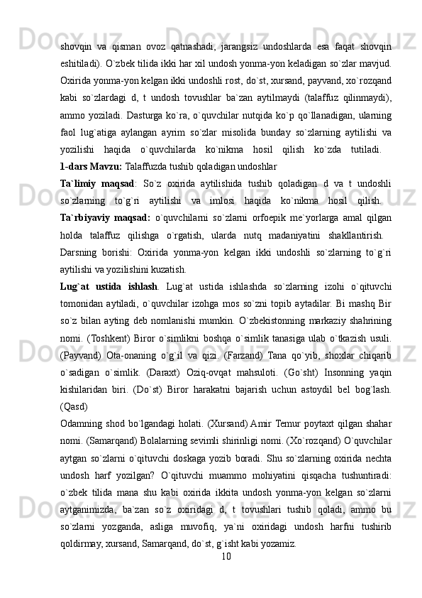 shovqin   va   qisman   ovoz   qatnashadi,   jarangsiz   undoshlarda   esa   faqat   shovqin
eshitiladi). O`zbek tilida ikki har xil undosh yonma-yon keladigan so`zlar mavjud.
Oxirida yonma-yon kelgan ikki undoshli rost, do`st, xursand, payvand, xo`rozqand
kabi   so`zlardagi   d,   t   undosh   tovushlar   ba`zan   aytilmaydi   (talaffuz   qilinmaydi),
ammo   yoziladi.   Dasturga   ko`ra,   o`quvchilar   nutqida   ko`p   qo`llanadigan,   ularning
faol   lug`atiga   aylangan   ayrim   so`zlar   misolida   bunday   so`zlarning   aytilishi   va
yozilishi   haqida   o`quvchilarda   ko`nikma   hosil   qilish   ko`zda   tutiladi.  
1-dars   Mavzu:  Talaffuzda tushib qoladigan undoshlar 
Ta`limiy   maqsad :   So`z   oxirida   aytilishida   tushib   qoladigan   d   va   t   undoshli
so`zlarning   to`g`ri   aytilishi   va   imlosi   haqida   ko`nikma   hosil   qilish.  
Ta`rbiyaviy   maqsad:   o`quvchilarni   so`zlarni   orfoepik   me`yorlarga   amal   qilgan
holda   talaffuz   qilishga   o`rgatish,   ularda   nutq   madaniyatini   shakllantirish.  
Darsning   borishi:   Oxirida   yonma-yon   kelgan   ikki   undoshli   so`zlarning   to`g`ri
aytilishi va yozilishini kuzatish. 
Lug`at   ustida   ishlash .   Lug`at   ustida   ishlashda   so`zlarning   izohi   o`qituvchi
tomonidan   aytiladi,   o`quvchilar   izohga   mos   so`zni   topib   aytadilar.   Bi   mashq   Bir
so`z   bilan   ayting   deb   nomlanishi   mumkin.   O`zbekistonning   markaziy   shahrining
nomi.   (Toshkent)   Biror   o`simlikni   boshqa   o`simlik   tanasiga   ulab   o`tkazish   usuli.
(Payvand)   Ota-onaning   o`g`il   va   qizi.   (Farzand)   Tana   qo`yib,   shoxlar   chiqarib
o`sadigan   o`simlik.   (Daraxt)   Oziq-ovqat   mahsuloti.   (Go`sht)   Insonning   yaqin
kishilaridan   biri.   (Do`st)   Biror   harakatni   bajarish   uchun   astoydil   bel   bog`lash.
(Qasd)  
Odamning shod  bo`lgandagi   holati. (Xursand)  Amir  Temur   poytaxt  qilgan  shahar
nomi. (Samarqand) Bolalarning sevimli shirinligi nomi. (Xo`rozqand) O`quvchilar
aytgan   so`zlarni   o`qituvchi   doskaga   yozib   boradi.   Shu   so`zlarning   oxirida   nechta
undosh   harf   yozilgan?   O`qituvchi   muammo   mohiyatini   qisqacha   tushuntiradi:
o`zbek   tilida   mana   shu   kabi   oxirida   ikkita   undosh   yonma-yon   kelgan   so`zlarni
aytganimizda,   ba`zan   so`z   oxiridagi   d,   t   tovushlari   tushib   qoladi,   ammo   bu
so`zlarni   yozganda,   asliga   muvofiq,   ya`ni   oxiridagi   undosh   harfni   tushirib
qoldirmay, xursand, Samarqand, do`st, g`isht kabi yozamiz. 
10 
