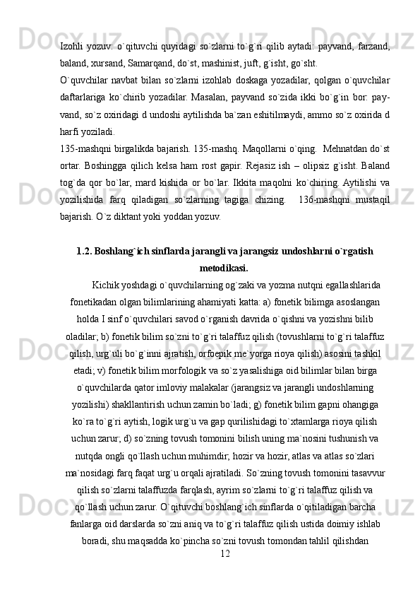 Izohli   yozuv:   o`qituvchi   quyidagi   so`zlarni   to`g`ri   qilib   aytadi:   payvand,   farzand,
baland, xursand, Samarqand, do`st, mashinist, juft, g`isht, go`sht. 
O`quvchilar   navbat   bilan   so`zlarni   izohlab   doskaga   yozadilar,   qolgan   o`quvchilar
daftarlariga   ko`chirib   yozadilar.   Masalan,   payvand   so`zida   ikki   bo`g`in   bor:   pay-
vand, so`z oxiridagi d undoshi aytilishda ba`zan eshitilmaydi, ammo so`z oxirida d
harfi yoziladi. 
135-mashqni birgalikda bajarish. 135-mashq. Maqollarni o`qing.  Mehnatdan do`st
ortar.   Boshingga   qilich   kelsa   ham   rost   gapir.   Rejasiz   ish   –   olipsiz   g`isht.   Baland
tog`da   qor   bo`lar,   mard   kishida   or   bo`lar.   Ikkita   maqolni   ko`chiring.  Aytilishi   va
yozilishida   farq   qiladigan   so`zlarning   tagiga   chizing.     136-mashqni   mustaqil
bajarish. O`z diktant yoki yoddan yozuv. 
1.2. Boshlang`ich sinflarda jarangli va jarangsiz undoshlarni o`rgatish
metodikasi.  
         Kichik yoshdagi o`quvchilarning og`zaki va yozma nutqni egallashlarida
fonetikadan olgan bilimlarining ahamiyati katta: a) fonetik bilimga asoslangan
holda I sinf o`quvchilari savod o`rganish davrida o`qishni va yozishni bilib
oladilar; b) fonetik bilim so`zni to`g`ri talaffuz qilish (tovushlarni to`g`ri talaffuz
qilish, urg`uli bo`g`inni ajratish, orfoepik me`yorga rioya qilish) asosini tashkil
etadi; v) fonetik bilim morfologik va so`z yasalishiga oid bilimlar bilan birga
o`quvchilarda qator imloviy malakalar (jarangsiz va jarangli undoshlarning
yozilishi) shakllantirish uchun zamin bo`ladi; g) fonetik bilim gapni ohangiga
ko`ra to`g`ri aytish, logik urg`u va gap qurilishidagi to`xtamlarga rioya qilish
uchun zarur; d) so`zning tovush tomonini bilish uning ma`nosini tushunish va
nutqda ongli qo`llash uchun muhimdir; hozir va hozir, atlas va atlas   so`zlari
ma`nosidagi farq faqat urg`u orqali ajratiladi.  So`zning tovush tomonini tasavvur
qilish so`zlarni talaffuzda farqlash, ayrim so`zlarni to`g`ri talaffuz qilish va
qo`llash uchun zarur. O`qituvchi boshlang`ich sinflarda o`qitiladigan barcha
fanlarga oid darslarda so`zni aniq va to`g`ri talaffuz qilish ustida doimiy ishlab
boradi, shu maqsadda ko`pincha so`zni tovush tomondan tahlil qilishdan
12 
