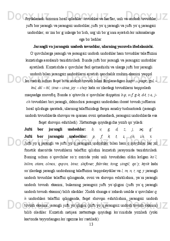 foydalanadi. tizimini hosil qiladilar: tovushlar va harflar, unli va undosh tovushlar,
jufti bor jarangli va jarangsiz undoshlar, jufti yo`q jarangli va jufti yo`q ja rangsiz
undoshlar; so`zni bo`g`inlarga bo`lish, urg`uli bo`g`inni aj ratish ko`nikmalariga
ega bo`ladilar. 
      Jarangli va jarangsiz undosh tovushlar, ularning yozuvda ifodalanishi.  
     O`quvchilarga jarangli va jarangsiz undosh undoshlar ham tovushlar talaffuzini
kuzatishga asoslanib tanishtiriladi. Bunda jufti bor jarangli va jarangsiz undosh lar
ajratiladi. Kuzatishda o`quvchilar faol qatnashishi va ularga jufti bor jarangli
undosh bilan jarangsiz undoshlarni ajratish qanchalik muhim ekanini yaqqol
ko`rsatish uchun faqat bitta undosh tovush bilan farqlanadigan  baqir – paqir, gul  –
kul, dil  –  til, zina – sina, joy  –  choy  kabi so`zlardagi tovushlarni taqqoslash
maqsadga muvofiq. Bunda o`qituvchi o`quvchilar diqqatini  b-p, v-f, g-k, d-t, z-s, j-
ch  tovushlari biri jarangli, ikkinchisi jarangsiz undoshdan iborat tovush juftlarini
hosil qilishiga qaratadi, ularning talaffuzidagi farqni amaliy tushuntiradi (jarangli
undosh tovushlarda shovqin va qisman ovoz qatnashadi, jarangsiz undoshlarda esa
faqat shovqin eshitiladi). Xattaxtaga quyidagicha yozib qo`yiladi:
Jufti   bor   jarangli   undoshlar:   b,   v,   g,   d,   z,   j,   җ ,   g`  
Jufti   bor   jarangsiz   undoshlar:   p,   f,   k,   t,   s,   ch,   sh,   x.  
Jufti yo`q jarangli va jufti yo`q jarangsiz undoshlar bilan ham o`quvchilar har xil
fonetik   sharoitda   tovushlarni   talaffuz   qilishni   kuzatish   jarayonida   tanishtiriladi.
Buning   uchun   o`quvchilar   so`z   oxirida   yoki   unli   tovushdan   oldin   kelgan   ko`l,
bilim,   otam,   olmos;   quyon,   bino;   shifoner,   fabrika;   tong,   singil;   qo`y,   kiyik   kabi
so`zlardagi jarangli undoshning talaffuzini taqqoslaydilar va  l, m, n, r, ng, y  jarangli
undosh  tovushlar  talaffuz  qilinganda,  ovoz va  shovqin  eshitilishini,  ya`ni  jarangli
undosh   tovush   ekanini,   bularning   jarangsiz   jufti   yo`qligini   (jufti   yo`q   jarangli
undosh tovush ekanini) bilib oladilar. Xuddi shunga o`xshash usulda o`quvchilar  q,
h   undoshlari   talaffuz   qilinganda,   faqat   shovqin   eshitilishini,   jarangsiz   undosh
tovush ekanini, jarangli jufti yo`qligini (jufti yo`q jarangsiz undosh tovush ekanini)
bilib   oladilar.   Kuzatish   natijasi   xattaxtaga   quyidagi   ko`rinishda   yoziladi   (yoki
kartonda tayyorlangan ko`rgazma ko`rsatiladi): 
13