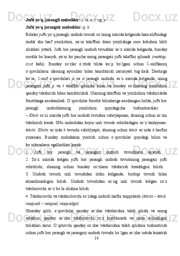 Jufti yo`q, jarangli undoshlar:   l, m, n, r, ng, y  
Jufti yo`q jarangsiz undoshlar:   q, h  
Bolalar jufti yo`q jarangli undosh tovush so`zning oxirida kelganda ham alifbodagi
xuddi   shu   harf   yozilishini,   ya`ni   talaffuzi   doim   yozilishiga   mos   kelishini   bilib
olishlari yetarli. Jufti bor jarangli undosh tovushlar so`z oxirida kelganda, bun day
moslik bo`lmaydi, ya`ni ko`pincha uning jarangsiz jufti talaffuz qilinadi   (maktap,
ozot   kabi).   Bunday   so`zlar   o`zbek   tilida   ko`p   bo`lgani   uchun   1-sinfdanoq
o`quvchilarni   ularning   ayrimlari   bilan   tanishtirish   zaruriyati   tug`iladi.   Dasturga
ko`ra,   1-sinf   o`quvchilari   b   va   d   jarangli   undoshi   so`z   oxirida   kelganda,   uning
jarangsiz   jufti   p   va   t   talaffuz   qilinishi   bilan   va   bunday   so`zlarning   yozilishini
qanday tekshirish bilan tanishtiriladi. Ularning talaffuzi va yozilishini tekshirishda
fonetikaga asoslaniladi. O`quvchilar fonetik bilimlariga asoslangan holda, jufti bor
jarangli   undoshlarning   yozilishini   quyidagicha   tushuntiradilar:  
–  Kitob  so`zi oxirida jufti bor un dosh tovushni eshityapman, shuning uchun so`zni
tekshirish   kerak.   SHu  undoshdan   keyin   unli   tovush   eshitiladigan   so`z   tanlayman:
kitobi. Kitobi   so`zida   b   tovushi eshitilyapti, shuning uchun   kitob   so`zida   b   harfini
yozaman.   Bunday   muhokama   yuritish   uchun   o`quvchilar   quyidagi   bilim   va
ko`nikmalarni egallashlari kerak: 
1.   Jufti   bor   jarangli   va   jarangsiz   undosh   tovushlarni   ajratish.  
2.   So`z   oxirida   kelgan   jufti   bor   jarangli   undosh   tovushning   jarangsiz   jufti
eshitilishi,   shuning   uchun   bunday   so`zlarni   tekshirish   kerakligini   bilish.  
3.   Undosh   tovush   unli   tovushdan   oldin   kelganda,   boshqa   tovush   bilan
almashmasligini   bilish.   Undosh   tovushdan   so`ng   unli   tovush   kelgan   so`z
tekshiruvchi so`z bo`la olishini bilish. 
4. Tekshiruvchi va tekshiriluvchi so`zdagi undosh harfni taqqoslash  (kitobi – kitob,
maqsadi – maqsad, maqsadga).  
Shunday   qilib,   o`quvchilar   qanday   so`zlar   tekshirishni   talab   qilishi   va   uning
sababini,   qanday   so`zlar   tekshiruvchi   so`z   hisoblanadi   va   nima   uchunligini
bilishlari   zarur.   O`qituvchi   qanday   so`zlar   tekshirishni   talab   qilishini   tushuntirish
uchun jufti bor jarangli va jarangsiz undosh tovushi bo`lgan so`zlar ustida kuzatish
14 