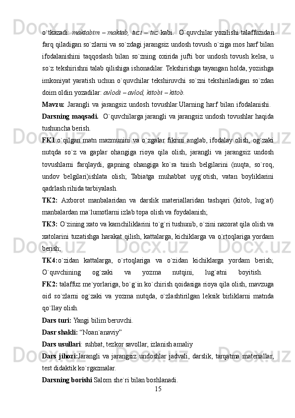 o`tkazadi:   maktabim – maktab, tuzi – tuz   kabi.   O`quvchilar yozilishi talaffuzidan
farq qiladigan so`zlarni va so`zdagi jarangsiz undosh tovush o`ziga mos harf bilan
ifodalanishini   taqqoslash   bilan   so`zning   oxirida   jufti   bor   undosh   tovush   kelsa,   u
so`z tekshirishni talab qilishiga ishonadilar. Tekshirishga tayangan holda, yozishga
imkoniyat   yaratish   uchun   o`quvchilar   tekshiruvchi   so`zni   tekshiriladigan   so`zdan
doim oldin yozadilar:  avlodi – avlod, kitobi – kitob.  
Mavzu:   Jarangli   va   jarangsiz   undosh   tovushlar.Ularning   harf   bilan   ifodalanishi.  
Darsning maqsadi.    O`quvchilarga jarangli va jarangsiz undosh tovushlar haqida
tushuncha berish. 
FK1 :o`qilgan   matn   mazmunini   va   o`zgalar   fikrini   anglab,   ifodalay   olish,   og`zaki
nutqda   so`z   va   gaplar   ohangiga   rioya   qila   olish,   jarangli   va   jarangsiz   undosh
tovushlarni   farqlaydi,   gapning   ohangiga   ko`ra   tinish   belgilarini   (nuqta,   so`roq,
undov   belgilari)ishlata   olish;   Tabiatga   muhabbat   uyg`otish,   vatan   boyliklarini
qadrlash rihida tarbiyalash. 
TK2:   Axborot   manbalaridan   va   darslik   materiallaridan   tashqari   (kitob,   lug`at)
manbalardan ma`lumotlarni izlab topa olish va foydalanish; 
TK3:  O`zining xato va kamchiliklarini to`g`ri tushunib, o`zini nazorat qila olish va
xatolarini tuzatishga harakat qilish, kattalarga, kichiklarga va o`rtoqlariga yordam
berish;
TK4: o`zidan   kattalarga,   o`rtoqlariga   va   o`zidan   kichiklarga   yordam   berish;
O`quvchining   og`zaki   va   yozma   nutqini,   lug`atni   boyitish.  
FK2:  talaffuz me`yorlariga, bo`g`in ko`chirish qoidasiga rioya qila olish, mavzuga
oid   so`zlarni   og`zaki   va   yozma   nutqda,   o`zlashtirilgan   leksik   birliklarni   matnda
qo`llay olish. 
Dars turi:  Yangi bilim beruvchi. 
Dasr shakli:  “Noan`anaviy”
Dars usullari : suhbat, tezkor savollar, izlanish amaliy 
Dars   jihozi: Jarangli   va   jarangsiz   undoshlar   jadvali,   darslik,   tarqatma   materiallar,
test didaktik ko`rgazmalar. 
Darsning borishi  Salom she`ri bilan boshlanadi. 
15 