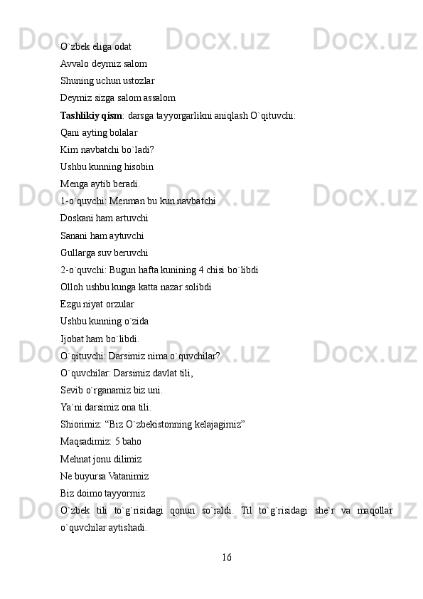 O`zbek eliga odat 
Avvalo deymiz salom 
Shuning uchun ustozlar 
Deymiz sizga salom assalom 
Tashlikiy qism : darsga tayyorgarlikni aniqlash O`qituvchi: 
Qani ayting bolalar 
Kim navbatchi bo`ladi? 
Ushbu kunning hisobin 
Menga aytib beradi. 
1-o`quvchi: Menman bu kun navbatchi 
Doskani ham artuvchi 
Sanani ham aytuvchi 
Gullarga suv beruvchi 
2-o`quvchi: Bugun hafta kunining 4 chisi bo`libdi 
Olloh ushbu kunga katta nazar solibdi 
Ezgu niyat orzular 
Ushbu kunning o`zida 
Ijobat ham bo`libdi. 
O`qituvchi: Darsimiz nima o`quvchilar? 
O`quvchilar: Darsimiz davlat tili, 
Sevib o`rganamiz biz uni. 
Ya`ni darsimiz ona tili. 
Shiorimiz: “Biz O`zbekistonning kelajagimiz” 
Maqsadimiz: 5 baho 
Mehnat jonu dilimiz 
Ne buyursa Vatanimiz 
Biz doimo tayyormiz 
O`zbek   tili   to`g`risidagi   qonun   so`raldi.   Til   to`g`risidagi   she`r   va   maqollar
o`quvchilar aytishadi. 
16 