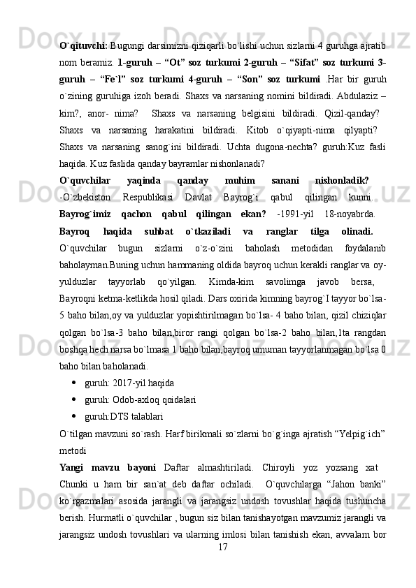 O`qituvchi:  Bugungi darsimizni qiziqarli bo`lishi uchun sizlarni 4 guruhga ajratib
nom   beramiz.   1-guruh   –   “Ot”   soz   turkumi   2-guruh   –   “Sifat”   soz   turkumi   3-
guruh   –   “Fe`l”   soz   turkumi   4-guruh   –   “Son”   soz   turkumi   .Har   bir   guruh
o`zining   guruhiga   izoh   beradi.   Shaxs   va   narsaning   nomini   bildiradi.  Abdulaziz   –
kim?,   anor-   nima?     Shaxs   va   narsaning   belgisini   bildiradi.   Qizil-qanday?  
Shaxs   va   narsaning   harakatini   bildiradi.   Kitob   o`qiyapti-nima   qilyapti?  
Shaxs   va   narsaning   sanog`ini   bildiradi.   Uchta   dugona-nechta?   guruh:Kuz   fasli
haqida. Kuz faslida qanday bayramlar nishonlanadi? 
O`quvchilar   yaqinda   qanday   muhim   sanani   nishonladik?  
-O`zbekiston   Respublikasi   Davlat   Bayrog`i   qabul   qilingan   kunni.  
Bayrog`imiz   qachon   qabul   qilingan   ekan?   -1991-yil   18-noyabrda.  
Bayroq   haqida   suhbat   o`tkaziladi   va   ranglar   tilga   olinadi.  
O`quvchilar   bugun   sizlarni   o`z-o`zini   baholash   metodidan   foydalanib
baholayman.Buning uchun hammaning oldida bayroq uchun kerakli ranglar va oy-
yulduzlar   tayyorlab   qo`yilgan.   Kimda-kim   savolimga   javob   bersa,  
Bayroqni ketma-ketlikda hosil qiladi. Dars oxirida kimning bayrog`I tayyor bo`lsa-
5 baho bilan,oy va yulduzlar yopishtirilmagan bo`lsa- 4 baho bilan, qizil chiziqlar
qolgan   bo`lsa-3   baho   bilan,biror   rangi   qolgan   bo`lsa-2   baho   bilan,1ta   rangdan
boshqa hech narsa bo`lmasa 1 baho bilan,bayroq umuman tayyorlanmagan bo`lsa 0
baho bilan baholanadi. 
 guruh:   2017-yil haqida 
 guruh:   Odob-axloq qoidalari 
 guruh:DTS talablari 
O`tilgan mavzuni so`rash. Harf birikmali so`zlarni bo`g`inga ajratish “Yelpig`ich’’
metodi 
Yangi   mavzu   bayoni   Daftar   almashtiriladi.   Chiroyli   yoz   yozsang   xat  
Chunki   u   ham   bir   san`at   deb   daftar   ochiladi.     O`quvchilarga   “Jahon   banki”
ko`rgazmalari   asosida   jarangli   va   jarangsiz   undosh   tovushlar   haqida   tushuncha
berish. Hurmatli o`quvchilar , bugun siz bilan tanishayotgan mavzumiz jarangli va
jarangsiz   undosh   tovushlari   va   ularning   imlosi   bilan   tanishish   ekan,   avvalam   bor
17 