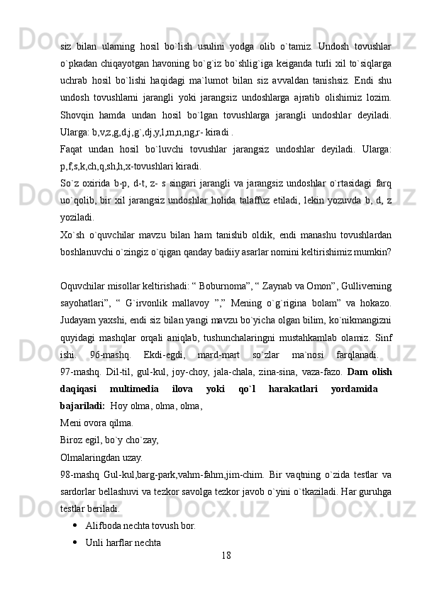siz   bilan   ularning   hosil   bo`lish   usulini   yodga   olib   o`tamiz.   Undosh   tovushlar
o`pkadan chiqayotgan havoning bo`g`iz bo`shlig`iga keiganda turli xil to`siqlarga
uchrab   hosil   bo`lishi   haqidagi   ma`lumot   bilan   siz   avvaldan   tanishsiz.   Endi   shu
undosh   tovushlarni   jarangli   yoki   jarangsiz   undoshlarga   ajratib   olishimiz   lozim.
Shovqin   hamda   undan   hosil   bo`lgan   tovushlarga   jarangli   undoshlar   deyiladi.
Ularga: b,v,z,g,d,j,g`,dj,y,l,m,n,ng,r- kiradi . 
Faqat   undan   hosil   bo`luvchi   tovushlar   jarangsiz   undoshlar   deyiladi.   Ularga:
p,f,s,k,ch,q,sh,h,x-tovushlari kiradi. 
So`z   oxirida   b-p,   d-t,   z-   s   singari   jarangli   va   jarangsiz   undoshlar   o`rtasidagi   farq
uo`qolib,   bir   xil   jarangsiz   undoshlar   holida   talaffuz   etiladi,   lekin   yozuvda   b,   d,   z
yoziladi.  
Xo`sh   o`quvchilar   mavzu   bilan   ham   tanishib   oldik,   endi   manashu   tovushlardan
boshlanuvchi o`zingiz o`qigan qanday badiiy asarlar nomini keltirishimiz mumkin?
Oquvchilar misollar keltirishadi: “ Boburnoma”, “ Zaynab va Omon”, Gulliverning
sayohatlari”,   “   G`irvonlik   mallavoy   ”,”   Mening   o`g`rigina   bolam”   va   hokazo.
Judayam yaxshi, endi siz bilan yangi mavzu bo`yicha olgan bilim, ko`nikmangizni
quyidagi   mashqlar   orqali   aniqlab,   tushunchalaringni   mustahkamlab   olamiz.   Sinf
ishi.   96-mashq.   Ekdi-egdi,   mard-mart   so`zlar   ma`nosi   farqlanadi.  
97-mashq.   Dil-til,   gul-kul,   joy-choy,   jala-chala,   zina-sina,   vaza-fazo.   Dam   olish
daqiqasi   multimedia   ilova   yoki   qo`l   harakatlari   yordamida  
bajariladi:   Hoy olma, olma, olma, 
Meni ovora qilma. 
Biroz egil, bo`y cho`zay, 
Olmalaringdan uzay.
98-mashq   Gul-kul,barg-park,vahm-fahm,jim-chim.   Bir   vaqtning   o`zida   testlar   va
sardorlar bellashuvi va tezkor savolga tezkor javob o`yini o`tkaziladi. Har guruhga
testlar beriladi. 
 Alifboda nechta tovush bor. 
 Unli harflar nechta 
18 