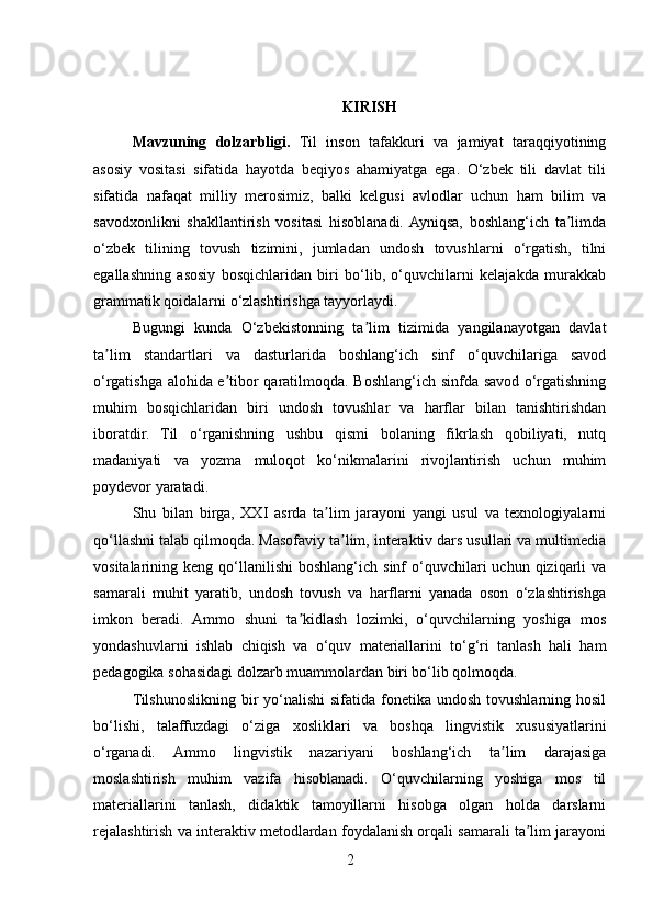                                   
KIRISH
Mavzuning   dolzarbligi.   Til   inson   tafakkuri   va   jamiyat   taraqqiyotining
asosiy   vositasi   sifatida   hayotda   beqiyos   ahamiyatga   ega.   O‘zbek   tili   davlat   tili
sifatida   nafaqat   milliy   merosimiz,   balki   kelgusi   avlodlar   uchun   ham   bilim   va
savodxonlikni   shakllantirish   vositasi   hisoblanadi.  Ayniqsa,   boshlang‘ich   ta limdaʼ
o‘zbek   tilining   tovush   tizimini,   jumladan   undosh   tovushlarni   o‘rgatish,   tilni
egallashning   asosiy   bosqichlaridan   biri   bo‘lib,   o‘quvchilarni   kelajakda   murakkab
grammatik qoidalarni o‘zlashtirishga tayyorlaydi.
Bugungi   kunda   O‘zbekistonning   ta lim   tizimida   yangilanayotgan   davlat	
ʼ
ta lim   standartlari   va   dasturlarida   boshlang‘ich   sinf   o‘quvchilariga   savod	
ʼ
o‘rgatishga alohida e tibor qaratilmoqda. Boshlang‘ich sinfda savod o‘rgatishning	
ʼ
muhim   bosqichlaridan   biri   undosh   tovushlar   va   harflar   bilan   tanishtirishdan
iboratdir.   Til   o‘rganishning   ushbu   qismi   bolaning   fikrlash   qobiliyati,   nutq
madaniyati   va   yozma   muloqot   ko‘nikmalarini   rivojlantirish   uchun   muhim
poydevor yaratadi.
Shu   bilan   birga,   XXI   asrda   ta lim   jarayoni   yangi   usul   va   texnologiyalarni	
ʼ
qo‘llashni talab qilmoqda. Masofaviy ta lim, interaktiv dars usullari va multimedia	
ʼ
vositalarining  keng  qo‘llanilishi   boshlang‘ich  sinf   o‘quvchilari  uchun  qiziqarli   va
samarali   muhit   yaratib,   undosh   tovush   va   harflarni   yanada   oson   o‘zlashtirishga
imkon   beradi.   Ammo   shuni   ta kidlash   lozimki,   o‘quvchilarning   yoshiga   mos	
ʼ
yondashuvlarni   ishlab   chiqish   va   o‘quv   materiallarini   to‘g‘ri   tanlash   hali   ham
pedagogika sohasidagi dolzarb muammolardan biri bo‘lib qolmoqda.
Tilshunoslikning bir  yo‘nalishi  sifatida  fonetika undosh  tovushlarning hosil
bo‘lishi,   talaffuzdagi   o‘ziga   xosliklari   va   boshqa   lingvistik   xususiyatlarini
o‘rganadi.   Ammo   lingvistik   nazariyani   boshlang‘ich   ta lim   darajasiga	
ʼ
moslashtirish   muhim   vazifa   hisoblanadi.   O‘quvchilarning   yoshiga   mos   til
materiallarini   tanlash,   didaktik   tamoyillarni   hisobga   olgan   holda   darslarni
rejalashtirish va interaktiv metodlardan foydalanish orqali samarali ta lim jarayoni	
ʼ
2 