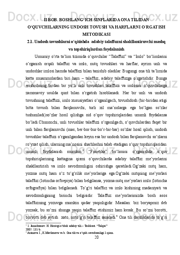 II BOB. BOSHLANG‘ICH SINFLARIDA ONA TILIDAN
O‘QUVCHILARNING UNDOSH TOVUSH VA HARFLARNI O`RGATISH
METODIKASI
2.1. Undosh tovushlarni o‘qitishda  adabiy talaffuzni shakllantiruvchi mashq
va  t opshiriqlardan   foydalanish
            Umumiy  o‘rta  ta’lim  tizimida  o‘quvchilar   “Talaffuz”   va  “Imlo”   bo‘limlarini
o‘rganish   orqali   talaffuz   va   imlo,   nutq   tovushlari   va   harflar,   ayrim   unli   va
undoshlar imlosi hamda talaffuzi bilan tanishib oladilar. Bugungi ona tili ta’limida
katta   muammolardan   biri   ham   –   talaffuz,   adabiy   talaffuzga   o‘rgatishdir.   Bunga
erishishning   birdan   bir   yo‘li   unli   tovushlari   talaffuzi   va   imlosini   o‘quvchilarga
zamonaviy   usulda   qunt   bilan   o‘rgatish   hisoblanadi.   Har   bir   unli   va   undosh
tovushning talaffuzi, imlo xususiyatlari o‘rganilgach, tovushdosh (bir-biridan atigi
bitta   tovush   bilan   farqlanuvchi,   turli   xil   ma’nolarga   ega   bo‘lgan   so‘zlar
tushuniladi)so‘zlar   hosil   qilishga   oid   o‘quv   topshiriqlaridan   unumli   foydalansa
bo‘ladi.Chunonchi,   unli   tovushlar   talaffuzi   o‘rganilgach,   o‘quvchilardan   faqat   bir
unli bilan farqlanuvchi (mas, ber-bor-bur-bo‘r-bir-bar) so‘zlar hosil  qilish, undosh
tovushlar talaffuzi o‘rganilgandan keyin esa bir undosh bilan farqlanuvchi so‘zlarni
ro‘yxat qilish, ularning ma’nosini sharhlashni talab etadigan o‘quv topshiriqlaridan
unumli   foydalanish   mumkin. 3
  “Fonetika”   bo‘limini   o‘rganishda   o‘quv
topshiriqlarining   kattagina   qismi   o‘quvchilarda   adabiy   talaffuz   me’yorlarini
shakllantirish   va   imlo   savodxonligini   oshirishga   qaratiladi.Og‘zaki   nutq   ham,
yozma   nutq   ham   o‘z   to‘g‘rilik   me’yorlariga   ega.Og‘zaki   nutqning   me’yorlari
talaffuz (lotincha orfoepiya) bilan belgilansa, yozma nutq me’yorlari imlo (lotincha
orfografiya)   bilan   belgilanadi.   To‘g‘ri   talaffuz   va   imlo   kishining   madaniyati   va
savodxonligining   birinchi   belgisidir.   Talaffuz   me’yorlarimizda   bosh   asos
talaffuzning   yozuvga   mumkin   qadar   yaqinligidir.   Masalan:   biz   boryapmiz   deb
yozsak,   bu   so‘zni   shunga   yaqin   talaffuz   etishimiz   ham   kerak.   Bu   so‘zni   borotti,
borvotti deb aytish   xato, noto‘g‘ri talaffuz sanaladi. 4
  Ona tili darsliklarida to‘g’ri
3
 1. Jamolxonov. H. Hozirgi o‘zbek adabiy tili.– Toshkent. “Talqin” 
2005. 131-b.
4
 Azimova I., K.Mavlonova va b. Ona tili va o‘qish savodxonligi 1-qism. 
20 
