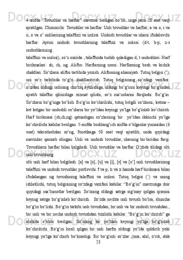 4-sinfda   “Tovushlar   va   harflar”   mavzusi   berilgan   bo‘lib,   unga   jami   28   soat   vaqt
ajratilgan. Chunonchi: Tovushlar va harflar. Unli tovushlar va harflar; a va o, i va
u, o va o‘ unlilarining talaffuzi  va imlosi. Undosh tovushlar va ularni ifodalovchi
harflar.   Ayrim   undosh   tovushlarning   talaffuzi   va   imlosi   (d-t,   b-p,   z-s
undoshlarining 
talaffuzi va imlosi), so‘z oxirida , talaffuzda tushib qoladigan d, t undoshlari. Harf
birikmalari:   sh,   ch,   ng.   Alifbo:   Harflarning   nomi.   Harflarning   bosh   va   kichik
shakllari. So‘zlarni alifbo tartibida yozish. Alifboning ahamiyati. Tutuq belgisi (’),
uni   so‘z   tarkibida   to‘g‘ri   shakllantirish.   Tutuq   belgisining   so‘zdagi   vazifasi:
o‘zidan   oldingi   unlining   cho‘ziq   aytilishiga,   oldingi   bo‘g‘inni   keyingi   bo‘g‘indan
ajratib   talaffuz   qilinishiga   xizmat   qilishi,   so‘z   ma’nolarini   farqlashi.   Bo‘g‘in.
So‘zlarni   bo‘g‘inga  bo‘lish.   Bo‘g‘in   ko‘chirilishi,   tutuq   belgili   so‘zlarni,   ketma  –
ket kelgan bir undoshli so‘zlarni bir yo‘ldan keyingi yo‘lga bo‘g‘inlab ko‘chirish.
Harf   birikmasi   (sh,ch,ng)   qatnashgan   so‘zlarning   bir     yo‘ldan   ikkinchi   yo‘lga
ko‘chirilishi kabilar berilgan. 5-sinfda boshlang‘ich sinfda o‘tilganlar yuzasidan (6
soat)   takrorlashdan   so‘ng,   fonetikaga   50   soat   vaqt   ajratilib,   unda   quyidagi
mavzular   qamrab   olingan:   Unli   va   undosh   tovushlar,   ularning   bir-biridan   farqi.
Tovushlarni   harflar   bilan   belgilash.   Unli   tovushlar   va   harflar.   O‘zbek   tilidagi   olti
unli tovushning 
olti   unli  harf   bilan  belgilash.  [a]   va  [o],  [u]  va  [i],  [e]   va  [o‘]   unli  tovushlarining
talaffuzi va undosh tovushlar portlovchi f va p, h va x hamda harf birikmasi bilan
ifodalangan   ng   tovushining   talaffuzi   va   imlosi.   Tutuq   belgisi   (’)   va   uning
ishlatilishi,   tutuq   belgisining   so‘zdagi   vazifasi   kabilar.   “Bo‘g‘in”   mavzusiga   doir
quyidagi   ma’lumotlar   berilgan.   So‘zning   oldingi   satrga   sig‘may   qolgan   qismini
keying   satrga   bo‘g‘inlab   ko‘chirish.     So‘zda   nechta   unli   tovush   bo‘lsa,   shuncha
bo‘g‘in bo‘lishi. Bo‘g‘in tarkibi unli tovushdan, bir unli va bir undosh tovushdan ,
bir   unli   va   bir   necha   undosh   tovushdan   tuzilishi   kabilar.   “Bo‘g‘in   ko‘chirish”   ga
alohida   e’tibor   berilgan.   So‘zning   bir   yo‘ldan   keyingi   yo‘lga   bo‘g‘inlab
ko‘chirilishi.   Bo‘g‘in   hosil   qilgan   bir   unli   harfni   oldingi   yo‘lda   qoldirib   yoki
keyingi   yo‘lga   ko‘chirib   bo‘lmasligi.   Bir   bo‘g‘inli   so‘zlar   ,(ona,   ahil,   o‘rik,   elak
23 