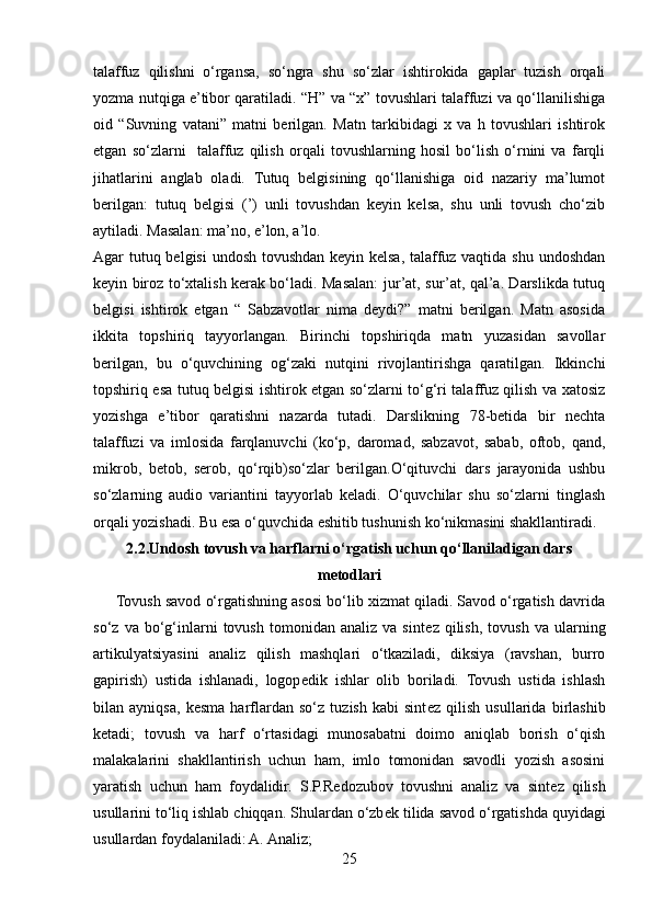 talaffuz   qilishni   o‘rgansa,   so‘ngra   shu   so‘zlar   ishtirokida   gaplar   tuzish   orqali
yozma nutqiga e’tibor qaratiladi. “H” va “x” tovushlari talaffuzi va qo‘llanilishiga
oid   “Suvning   vatani”   matni   berilgan.   Matn   tarkibidagi   x   va   h   tovushlari   ishtirok
etgan   so‘zlarni     talaffuz   qilish   orqali   tovushlarning   hosil   bo‘lish   o‘rnini   va   farqli
jihatlarini   anglab   oladi.   Tutuq   belgisining   qo‘llanishiga   oid   nazariy   ma’lumot
berilgan:   tutuq   belgisi   (’)   unli   tovushdan   keyin   kelsa,   shu   unli   tovush   cho‘zib
aytiladi. Masalan: ma’no, e’lon, a’lo. 
Agar tutuq belgisi  undosh tovushdan keyin kelsa, talaffuz vaqtida shu undoshdan
keyin biroz to‘xtalish kerak bo‘ladi. Masalan: jur’at, sur’at, qal’a. Darslikda tutuq
belgisi   ishtirok   etgan   “   Sabzavotlar   nima   deydi?”   matni   berilgan.   Matn   asosida
ikkita   topshiriq   tayyorlangan.   Birinchi   topshiriqda   matn   yuzasidan   savollar
berilgan,   bu   o‘quvchining   og‘zaki   nutqini   rivojlantirishga   qaratilgan.   Ikkinchi
topshiriq esa tutuq belgisi ishtirok etgan so‘zlarni to‘g‘ri talaffuz qilish va xatosiz
yozishga   e’tibor   qaratishni   nazarda   tutadi.   Darslikning   78-betida   bir   nechta
talaffuzi   va   imlosida   farqlanuvchi   (ko‘p,   daromad,   sabzavot,   sabab,   oftob,   qand,
mikrob,   betob,   serob,   qo‘rqib)so‘zlar   berilgan.O‘qituvchi   dars   jarayonida   ushbu
so‘zlarning   audio   variantini   tayyorlab   keladi.   O‘quvchilar   shu   so‘zlarni   tinglash
orqali yozishadi. Bu esa o‘quvchida eshitib tushunish ko‘nikmasini shakllantiradi.
2.2.Undosh tovush va harflarni o‘rgatish uchun qo‘llaniladigan dars
metodlari
      Tovush savod o‘rgatishning asosi bo‘lib xizmat qiladi. Savod o‘rgatish davrida
so‘z   va  bo‘g‘inlarni   tovush   tomonidan   analiz   va  sint е z  qilish,   tovush   va   ularning
artikulyatsiyasini   analiz   qilish   mashqlari   o‘tkaziladi,   diksiya   (ravshan,   burro
gapirish)   ustida   ishlanadi,   logop е dik   ishlar   olib   boriladi.   Tovush   ustida   ishlash
bilan   ayniqsa,   k е sma   harflardan   so‘z   tuzish   kabi   sint е z   qilish   usullarida   birlashib
k е tadi;   tovush   va   harf   o‘rtasidagi   munosabatni   doimo   aniqlab   borish   o‘qish
malakalarini   shakllantirish   uchun   ham,   imlo   tomonidan   savodli   yozish   asosini
yaratish   uchun   ham   foydalidir.   S.P.R е dozubov   tovushni   analiz   va   sint е z   qilish
usullarini to‘liq ishlab chiqqan. Shulardan o‘zb е k tilida savod o‘rgatishda quyidagi
usullardan foydalaniladi: A. Analiz; 
25 