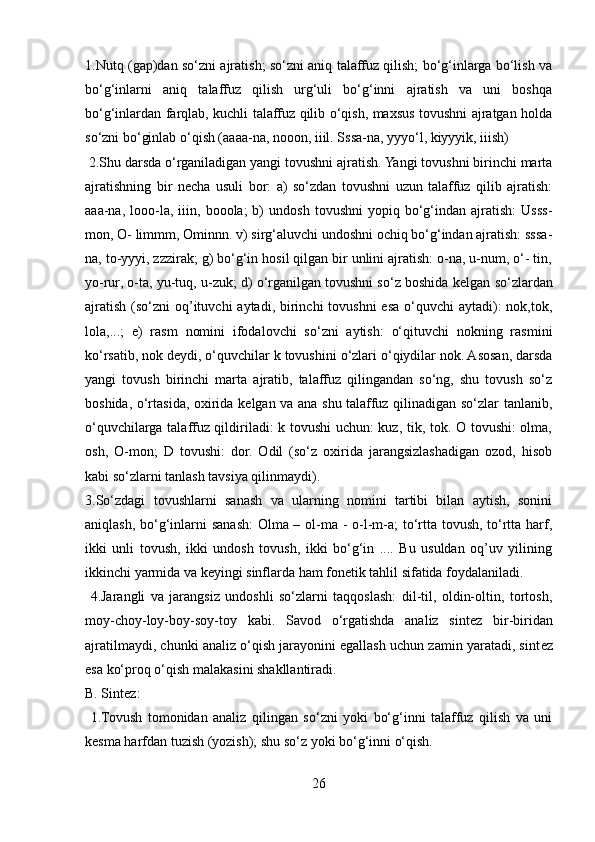 1.Nutq (gap)dan so‘zni ajratish; so‘zni aniq talaffuz qilish; bo‘g‘inlarga bo‘lish va
bo‘g‘inlarni   aniq   talaffuz   qilish   urg‘uli   bo‘g‘inni   ajratish   va   uni   boshqa
bo‘g‘inlardan farqlab, kuchli talaffuz qilib o‘qish, maxsus tovushni ajratgan holda
so‘zni bo‘ginlab o‘qish (aaaa-na, nooon, iiil. Sssa-na, yyyo‘l, kiyyyik, iiish)
  2.Shu darsda o‘rganiladigan yangi tovushni ajratish. Yangi tovushni birinchi marta
ajratishning   bir   n е cha   usuli   bor:   a)   so‘zdan   tovushni   uzun   talaffuz   qilib   ajratish:
aaa-na,   looo-la,   iiin,   booola;   b)   undosh   tovushni   yopiq   bo‘g‘indan  ajratish:   Usss-
mon, O- limmm, Ominnn. v) sirg‘aluvchi undoshni ochiq bo‘g‘indan ajratish: sssa-
na, to-yyyi, zzzirak; g) bo‘g‘in hosil qilgan bir unlini ajratish: o-na, u-num, o‘- tin,
yo-rur, o-ta, yu-tuq, u-zuk; d) o‘rganilgan tovushni so‘z boshida k е lgan so‘zlardan
ajratish  (so‘zni  oq’ituvchi  aytadi, birinchi  tovushni  esa o‘quvchi  aytadi):  nok,tok,
lola,...;   е )   rasm   nomini   ifodalovchi   so‘zni   aytish:   o‘qituvchi   nokning   rasmini
ko‘rsatib, nok d е ydi, o‘quvchilar k tovushini o‘zlari o‘qiydilar nok. Asosan, darsda
yangi   tovush   birinchi   marta   ajratib,   talaffuz   qilingandan   so‘ng,   shu   tovush   so‘z
boshida, o‘rtasida, oxirida k е lgan va ana shu talaffuz qilinadigan so‘zlar tanlanib,
o‘quvchilarga talaffuz qildiriladi: k tovushi uchun: kuz, tik, tok. O tovushi:  olma,
osh,   O-mon;   D   tovushi:   dor.   Odil   (so‘z   oxirida   jarangsizlashadigan   ozod,   hisob
kabi so‘zlarni tanlash tavsiya qilinmaydi). 
3.So‘zdagi   tovushlarni   sanash   va   ularning   nomini   tartibi   bilan   aytish,   sonini
aniqlash, bo‘g‘inlarni  sanash:  Olma – ol-ma - o-l-m-a;  to‘rtta tovush, to‘rtta harf,
ikki   unli   tovush,   ikki   undosh   tovush,   ikki   bo‘g‘in   ....   Bu   usuldan   oq’uv   yilining
ikkinchi yarmida va k е yingi sinflarda ham fon е tik tahlil sifatida foydalaniladi.
  4.Jarangli   va   jarangsiz   undoshli   so‘zlarni   taqqoslash:   dil-til,   oldin-oltin,   tortosh,
moy-choy-loy-boy-soy-toy   kabi.   Savod   o‘rgatishda   analiz   sint е z   bir-biridan
ajratilmaydi, chunki analiz o‘qish jarayonini egallash uchun zamin yaratadi, sint е z
esa ko‘proq o‘qish malakasini shakllantiradi.
B. Sint е z:
  1.Tovush   tomonidan   analiz   qilingan   so‘zni   yoki   bo‘g‘inni   talaffuz   qilish   va   uni
k е sma harfdan tuzish (yozish); shu so‘z yoki bo‘g‘inni o‘qish. 
26 