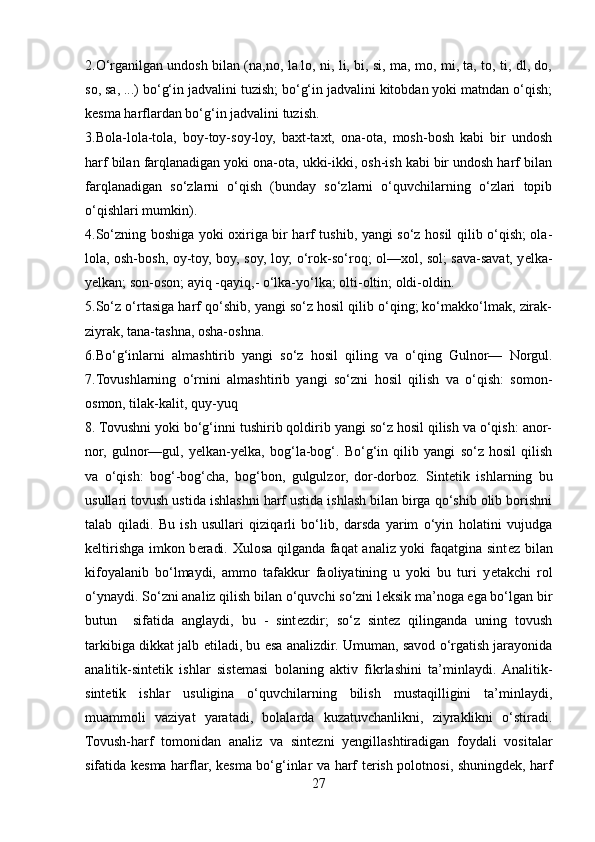 2.O‘rganilgan undosh bilan (na,no, la.lo, ni, li, bi, si, ma, mo, mi, ta, to, ti, dl, do,
so, sa, ...) bo‘g‘in jadvalini tuzish; bo‘g‘in jadvalini kitobdan yoki matndan o‘qish;
k е sma harflardan bo‘g‘in jadvalini tuzish. 
3.Bola-lola-tola,   boy-toy-soy-loy,   baxt-taxt,   ona-ota,   mosh-bosh   kabi   bir   undosh
harf bilan farqlanadigan yoki ona-ota, ukki-ikki, osh-ish kabi bir undosh harf bilan
farqlanadigan   so‘zlarni   o‘qish   (bunday   so‘zlarni   o‘quvchilarning   o‘zlari   topib
o‘qishlari mumkin). 
4.So‘zning boshiga yoki oxiriga bir harf tushib, yangi so‘z hosil qilib o‘qish; ola-
lola, osh-bosh, oy-toy, boy, soy, loy; o‘rok-so‘roq; ol—xol, sol; sava-savat, y е lka-
y е lkan; son-oson; ayiq -qayiq,- o‘lka-yo‘lka; olti-oltin; oldi-oldin. 
5.So‘z o‘rtasiga harf qo‘shib, yangi so‘z hosil qilib o‘qing; ko‘makko‘lmak, zirak-
ziyrak, tana-tashna, osha-oshna. 
6.Bo‘g‘inlarni   almashtirib   yangi   so‘z   hosil   qiling   va   o‘qing   Gulnor—   Norgul.
7.Tovushlarning   o‘rnini   almashtirib   yangi   so‘zni   hosil   qilish   va   o‘qish:   somon-
osmon, tilak-kalit, quy-yuq 
8. Tovushni yoki bo‘g‘inni tushirib qoldirib yangi so‘z hosil qilish va o‘qish: anor-
nor,   gulnor—gul,   y е lkan-y е lka,   bog‘la-bog‘.   Bo‘g‘in   qilib   yangi   so‘z   hosil   qilish
va   o‘qish:   bog‘-bog‘cha,   bog‘bon,   gulgulzor,   dor-dorboz.   Sint е tik   ishlarning   bu
usullari tovush ustida ishlashni harf ustida ishlash bilan birga qo‘shib olib borishni
talab   qiladi.   Bu   ish   usullari   qiziqarli   bo‘lib,   darsda   yarim   o‘yin   holatini   vujudga
k е ltirishga imkon b е radi. Xulosa qilganda faqat analiz yoki faqatgina sint е z bilan
kifoyalanib   bo‘lmaydi,   ammo   tafakkur   faoliyatining   u   yoki   bu   turi   y е takchi   rol
o‘ynaydi. So‘zni analiz qilish bilan o‘quvchi so‘zni l е ksik ma’noga ega bo‘lgan bir
butun     sifatida   anglaydi,   bu   -   sint е zdir;   so‘z   sint е z   qilinganda   uning   tovush
tarkibiga dikkat jalb etiladi, bu esa analizdir. Umuman, savod o‘rgatish jarayonida
analitik-sint е tik   ishlar   sist е masi   bolaning   aktiv   fikrlashini   ta’minlaydi.  Analitik-
sint е tik   ishlar   usuligina   o‘quvchilarning   bilish   mustaqilligini   ta’minlaydi,
muammoli   vaziyat   yaratadi,   bolalarda   kuzatuvchanlikni,   ziyraklikni   o‘stiradi.
Tovush-harf   tomonidan   analiz   va   sint е zni   y е ngillashtiradigan   foydali   vositalar
sifatida k е sma harflar, k е sma bo‘g‘inlar va harf t е rish polotnosi, shuningd е k, harf
27 