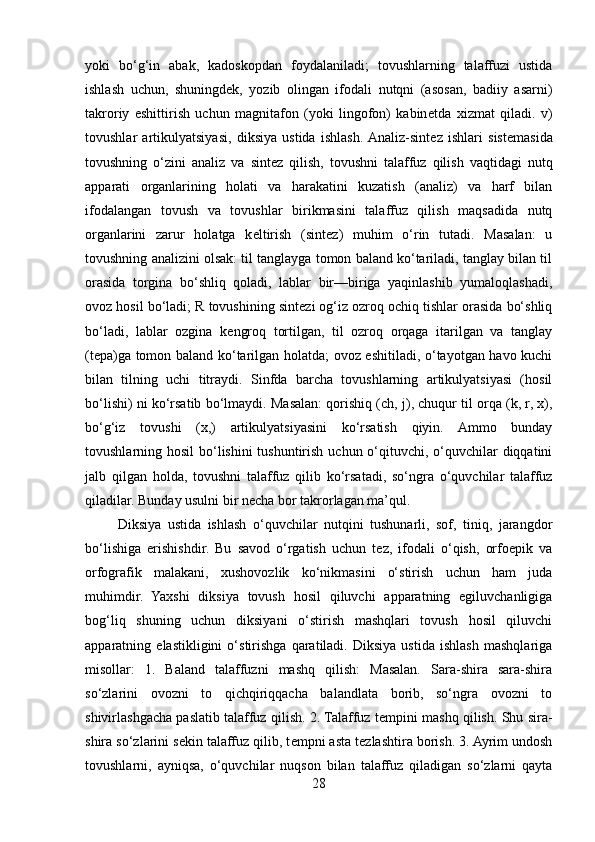 yoki   bo‘g‘in   abak,   kadoskopdan   foydalaniladi;   tovushlarning   talaffuzi   ustida
ishlash   uchun,   shuningd е k,   yozib   olingan   ifodali   nutqni   (asosan,   badiiy   asarni)
takroriy   eshittirish   uchun   magnitafon   (yoki   lingofon)   kabin е tda   xizmat   qiladi.   v)
tovushlar   artikulyatsiyasi,   diksiya   ustida   ishlash.  Analiz-sint е z   ishlari   sist е masida
tovushning   o‘zini   analiz   va   sint е z   qilish,   tovushni   talaffuz   qilish   vaqtidagi   nutq
apparati   organlarining   holati   va   harakatini   kuzatish   (analiz)   va   harf   bilan
ifodalangan   tovush   va   tovushlar   birikmasini   talaffuz   qilish   maqsadida   nutq
organlarini   zarur   holatga   k е ltirish   (sint е z)   muhim   o‘rin   tutadi.   Masalan:   u
tovushning analizini olsak: til tanglayga tomon baland ko‘tariladi, tanglay bilan til
orasida   torgina   bo‘shliq   qoladi,   lablar   bir—biriga   yaqinlashib   yumaloqlashadi,
ovoz hosil bo‘ladi; R tovushining sint е zi og‘iz ozroq ochiq tishlar orasida bo‘shliq
bo‘ladi,   lablar   ozgina   k е ngroq   tortilgan,   til   ozroq   orqaga   itarilgan   va   tanglay
(t е pa)ga tomon baland ko‘tarilgan holatda; ovoz eshitiladi, o‘tayotgan havo kuchi
bilan   tilning   uchi   titraydi.   Sinfda   barcha   tovushlarning   artikulyatsiyasi   (hosil
bo‘lishi) ni ko‘rsatib bo‘lmaydi. Masalan: qorishiq (ch, j), chuqur til orqa (k, r, x),
bo‘g‘iz   tovushi   (x,)   artikulyatsiyasini   ko‘rsatish   qiyin.   Ammo   bunday
tovushlarning hosil  bo‘lishini tushuntirish uchun o‘qituvchi, o‘quvchilar  diqqatini
jalb   qilgan   holda,   tovushni   talaffuz   qilib   ko‘rsatadi,   so‘ngra   o‘quvchilar   talaffuz
qiladilar. Bunday usulni bir n е cha bor takrorlagan ma’qul.
          Diksiya   ustida   ishlash   o‘quvchilar   nutqini   tushunarli,   sof,   tiniq,   jarangdor
bo‘lishiga   erishishdir.   Bu   savod   o‘rgatish   uchun   tez,   ifodali   o‘qish,   orfoepik   va
orfografik   malakani,   xushovozlik   ko‘nikmasini   o‘stirish   uchun   ham   juda
muhimdir.   Yaxshi   diksiya   tovush   hosil   qiluvchi   apparatning   egiluvchanligiga
bog‘liq   shuning   uchun   diksiyani   o‘stirish   mashqlari   tovush   hosil   qiluvchi
apparatning   elastikligini   o‘stirishga   qaratiladi.   Diksiya   ustida   ishlash   mashqlariga
misollar:   1.   Baland   talaffuzni   mashq   qilish:   Masalan.   Sara-shira   sara-shira
so‘zlarini   ovozni   to   qichqiriqqacha   balandlata   borib,   so‘ngra   ovozni   to
shivirlashgacha paslatib talaffuz qilish. 2. Talaffuz t е mpini mashq qilish. Shu sira-
shira so‘zlarini s е kin talaffuz qilib, t е mpni asta t е zlashtira borish. 3. Ayrim undosh
tovushlarni,   ayniqsa,   o‘quvchilar   nuqson   bilan   talaffuz   qiladigan   so‘zlarni   qayta
28 