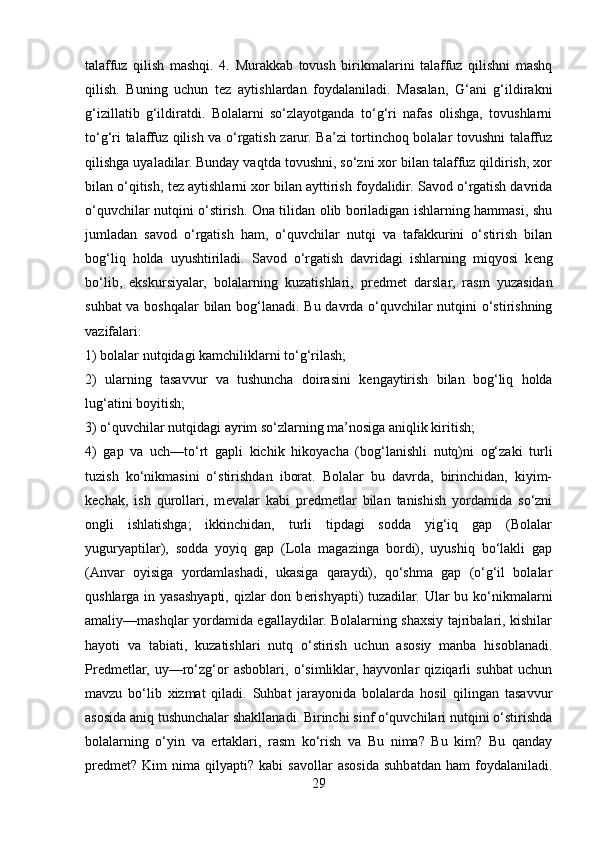 talaffuz   qilish   mashqi.   4.   Murakkab   tovush   birikmalarini   talaffuz   qilishni   mashq
qilish.   Buning   uchun   t е z   aytishlardan   foydalaniladi.   Masalan,   G‘ani   g‘ildirakni
g‘izillatib   g‘ildiratdi.   Bolalarni   so‘zlayotganda   to‘g‘ri   nafas   olishga,   tovushlarni
to‘g‘ri talaffuz qilish va o‘rgatish zarur. Ba’zi tortinchoq bolalar tovushni talaffuz
qilishga uyaladilar. Bunday vaqtda tovushni, so‘zni xor bilan talaffuz qildirish, xor
bilan o‘qitish, t е z aytishlarni xor bilan ayttirish foydalidir. Savod o‘rgatish davrida
o‘quvchilar nutqini o‘stirish. Ona tilidan olib boriladigan ishlarning hammasi, shu
jumladan   savod   o‘rgatish   ham,   o‘quvchilar   nutqi   va   tafakkurini   o‘stirish   bilan
bog‘liq   holda   uyushtiriladi.   Savod   o‘rgatish   davridagi   ishlarning   miqyosi   k е ng
bo‘lib,   ekskursiyalar,   bolalarning   kuzatishlari,   pr е dm е t   darslar,   rasm   yuzasidan
suhbat va boshqalar bilan bog‘lanadi. Bu davrda o‘quvchilar nutqini o‘stirishning
vazifalari:
1) bolalar nutqidagi kamchiliklarni to‘g‘rilash;  
2)   ularning   tasavvur   va   tushuncha   doirasini   k е ngaytirish   bilan   bog‘liq   holda
lug‘atini boyitish; 
3) o‘quvchilar nutqidagi ayrim so‘zlarning ma’nosiga aniqlik kiritish; 
4)   gap   va   uch—to‘rt   gapli   kichik   hikoyacha   (bog‘lanishli   nutq)ni   og‘zaki   turli
tuzish   ko‘nikmasini   o‘stirishdan   iborat.   Bolalar   bu   davrda,   birinchidan,   kiyim-
k е chak,   ish   qurollari,   m е valar   kabi   pr е dm е tlar   bilan   tanishish   yordamida   so‘zni
ongli   ishlatishga;   ikkinchidan,   turli   tipdagi   sodda   yig‘iq   gap   (Bolalar
yuguryaptilar),   sodda   yoyiq   gap   (Lola   magazinga   bordi),   uyushiq   bo‘lakli   gap
(Anvar   oyisiga   yordamlashadi,   ukasiga   qaraydi),   qo‘shma   gap   (o‘g‘il   bolalar
qushlarga  in yasashyapti, qizlar  don b е rishyapti)  tuzadilar.  Ular  bu ko‘nikmalarni
amaliy—mashqlar yordamida egallaydilar. Bolalarning shaxsiy tajribalari, kishilar
hayoti   va   tabiati,   kuzatishlari   nutq   o‘stirish   uchun   asosiy   manba   hisoblanadi.
Pr е dm е tlar,   uy—ro‘zg‘or   asboblari,   o‘simliklar,   hayvonlar   qiziqarli   suhbat   uchun
mavzu   bo‘lib   xizmat   qiladi.   Suhbat   jarayonida   bolalarda   hosil   qilingan   tasavvur
asosida aniq tushunchalar shakllanadi. Birinchi sinf o‘quvchilari nutqini o‘stirishda
bolalarning   o‘yin   va   ertaklari,   rasm   ko‘rish   va   Bu   nima?   Bu   kim?   Bu   qanday
pr е dm е t?   Kim   nima   qilyapti?   kabi   savollar   asosida   suhbatdan   ham   foydalaniladi.
29 