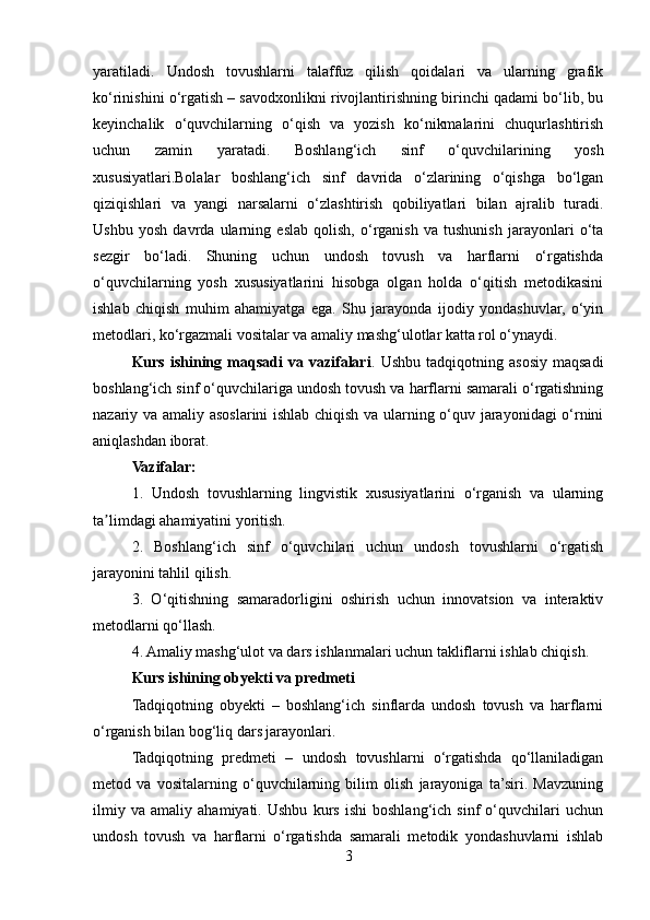yaratiladi.   Undosh   tovushlarni   talaffuz   qilish   qoidalari   va   ularning   grafik
ko‘rinishini o‘rgatish – savodxonlikni rivojlantirishning birinchi qadami bo‘lib, bu
keyinchalik   o‘quvchilarning   o‘qish   va   yozish   ko‘nikmalarini   chuqurlashtirish
uchun   zamin   yaratadi.   Boshlang‘ich   sinf   o‘quvchilarining   yosh
xususiyatlari.Bolalar   boshlang‘ich   sinf   davrida   o‘zlarining   o‘qishga   bo‘lgan
qiziqishlari   va   yangi   narsalarni   o‘zlashtirish   qobiliyatlari   bilan   ajralib   turadi.
Ushbu   yosh   davrda   ularning   eslab   qolish,   o‘rganish   va   tushunish   jarayonlari   o‘ta
sezgir   bo‘ladi.   Shuning   uchun   undosh   tovush   va   harflarni   o‘rgatishda
o‘quvchilarning   yosh   xususiyatlarini   hisobga   olgan   holda   o‘qitish   metodikasini
ishlab   chiqish   muhim   ahamiyatga   ega.   Shu   jarayonda   ijodiy   yondashuvlar,   o‘yin
metodlari, ko‘rgazmali vositalar va amaliy mashg‘ulotlar katta rol o‘ynaydi.
Kurs   ishining   maqsadi   va   vazifalari .  Ushbu   tadqiqotning   asosiy   maqsadi
boshlang‘ich sinf o‘quvchilariga undosh tovush va harflarni samarali o‘rgatishning
nazariy va amaliy asoslarini ishlab chiqish va ularning o‘quv jarayonidagi o‘rnini
aniqlashdan iborat.
Vazifalar:
1.   Undosh   tovushlarning   lingvistik   xususiyatlarini   o‘rganish   va   ularning
ta limdagi ahamiyatini yoritish.ʼ
2.   Boshlang‘ich   sinf   o‘quvchilari   uchun   undosh   tovushlarni   o‘rgatish
jarayonini tahlil qilish.
3.   O‘qitishning   samaradorligini   oshirish   uchun   innovatsion   va   interaktiv
metodlarni qo‘llash.
4. Amaliy mashg‘ulot va dars ishlanmalari uchun takliflarni ishlab chiqish.
Kurs ishining obyekti va predmeti
Tadqiqotning   obyekti   –   boshlang‘ich   sinflarda   undosh   tovush   va   harflarni
o‘rganish bilan bog‘liq dars jarayonlari.
Tadqiqotning   predmeti   –   undosh   tovushlarni   o‘rgatishda   qo‘llaniladigan
metod   va   vositalarning   o‘quvchilarning   bilim   olish   jarayoniga   ta’siri.   Mavzuning
ilmiy   va   amaliy   ahamiyati.   Ushbu   kurs   ishi   boshlang‘ich   sinf   o‘quvchilari   uchun
undosh   tovush   va   harflarni   o‘rgatishda   samarali   metodik   yondashuvlarni   ishlab
3 